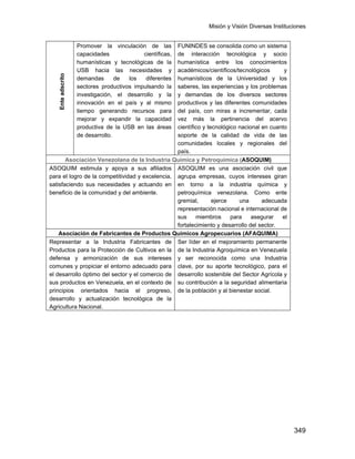 Misión y Visión Diversas Instituciones
349
Enteadscrito
Promover la vinculación de las
capacidades científicas,
humanísticas y tecnológicas de la
USB hacia las necesidades y
demandas de los diferentes
sectores productivos impulsando la
investigación, el desarrollo y la
innovación en el país y al mismo
tiempo generando recursos para
mejorar y expandir la capacidad
productiva de la USB en las áreas
de desarrollo.
FUNINDES se consolida como un sistema
de interacción tecnológica y socio
humanística entre los conocimientos
académicos/científicos/tecnológicos y
humanísticos de la Universidad y los
saberes, las experiencias y los problemas
y demandas de los diversos sectores
productivos y las diferentes comunidades
del país, con miras a incrementar, cada
vez más la pertinencia del acervo
científico y tecnológico nacional en cuanto
soporte de la calidad de vida de las
comunidades locales y regionales del
país.
Asociación Venezolana de la Industria Química y Petroquímica (ASOQUIM)
ASOQUIM estimula y apoya a sus afiliados
para el logro de la competitividad y excelencia,
satisfaciendo sus necesidades y actuando en
beneficio de la comunidad y del ambiente.
ASOQUIM es una asociación civil que
agrupa empresas, cuyos intereses giran
en torno a la industria química y
petroquímica venezolana. Como ente
gremial, ejerce una adecuada
representación nacional e internacional de
sus miembros para asegurar el
fortalecimiento y desarrollo del sector.
Asociación de Fabricantes de Productos Químicos Agropecuarios (AFAQUIMA)
Representar a la Industria Fabricantes de
Productos para la Protección de Cultivos en la
defensa y armonización de sus intereses
comunes y propiciar el entorno adecuado para
el desarrollo óptimo del sector y el comercio de
sus productos en Venezuela, en el contexto de
principios orientados hacia el progreso,
desarrollo y actualización tecnológica de la
Agricultura Nacional.
Ser líder en el mejoramiento permanente
de la Industria Agroquímica en Venezuela
y ser reconocida como una Industria
clave, por su aporte tecnológico, para el
desarrollo sostenible del Sector Agrícola y
su contribución a la seguridad alimentaria
de la población y al bienestar social.
 