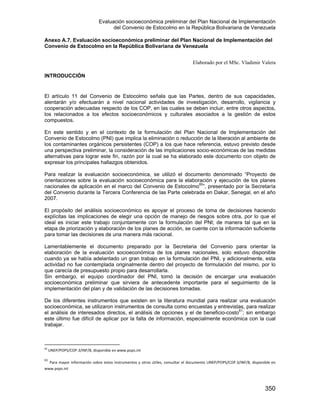 Evaluación socioeconómica preliminar del Plan Nacional de Implementación
del Convenio de Estocolmo en la República Bolivariana de Venezuela
350
Anexo A.7. Evaluación socioeconómica preliminar del Plan Nacional de Implementación del
Convenio de Estocolmo en la República Bolivariana de Venezuela
Elaborado por el MSc. Vladimir Valera
INTRODUCCIÓN
El artículo 11 del Convenio de Estocolmo señala que las Partes, dentro de sus capacidades,
alentarán y/o efectuarán a nivel nacional actividades de investigación, desarrollo, vigilancia y
cooperación adecuadas respecto de los COP, en las cuales se deben incluir, entre otros aspectos,
los relacionados a los efectos socioeconómicos y culturales asociados a la gestión de estos
compuestos.
En este sentido y en el contexto de la formulación del Plan Nacional de Implementación del
Convenio de Estocolmo (PNI) que implica la eliminación o reducción de la liberación al ambiente de
los contaminantes orgánicos persistentes (COP) a los que hace referencia, estuvo previsto desde
una perspectiva preliminar, la consideración de las implicaciones socio-económicas de las medidas
alternativas para lograr este fin, razón por la cual se ha elaborado este documento con objeto de
expresar los principales hallazgos obtenidos.
Para realizar la evaluación socioeconómica, se utilizó el documento denominado “Proyecto de
orientaciones sobre la evaluación socioeconómica para la elaboración y ejecución de los planes
nacionales de aplicación en el marco del Convenio de Estocolmo60
”, presentado por la Secretaría
del Convenio durante la Tercera Conferencia de las Parte celebrada en Dakar, Senegal, en el año
2007.
El propósito del análisis socioeconómico es apoyar el proceso de toma de decisiones haciendo
explícitas las implicaciones de elegir una opción de manejo de riesgos sobre otra, por lo que el
ideal es iniciar este trabajo conjuntamente con la formulación del PNI; de manera tal que en la
etapa de priorización y elaboración de los planes de acción, se cuente con la información suficiente
para tomar las decisiones de una manera más racional.
Lamentablemente el documento preparado por la Secretaria del Convenio para orientar la
elaboración de la evaluación socioeconómica de los planes nacionales, solo estuvo disponible
cuando ya se había adelantado un gran trabajo en la formulación del PNI, y adicionalmente, esta
actividad no fue contemplada originalmente dentro del proyecto de formulación del mismo, por lo
que carecía de presupuesto propio para desarrollarla.
Sin embargo, el equipo coordinador del PNI, tomó la decisión de encargar una evaluación
socioeconómica preliminar que sirviera de antecedente importante para el seguimiento de la
implementación del plan y de validación de las decisiones tomadas.
De los diferentes instrumentos que existen en la literatura mundial para realizar una evaluación
socioeconómica, se utilizaron instrumentos de consulta como encuestas y entrevistas, para realizar
el análisis de interesados directos, el análisis de opciones y el de beneficio-costo61
; sin embargo
este último fue difícil de aplicar por la falta de información, especialmente económica con la cual
trabajar.
60
 UNEP/POPS/COP.3/INF/8, disponible en www.pops.int 
61
 Para mayor información sobre estos instrumentos y otros útiles, consultar el documento UNEP/POPS/COP.3/INF/8, disponible en 
www.pops.int 
 