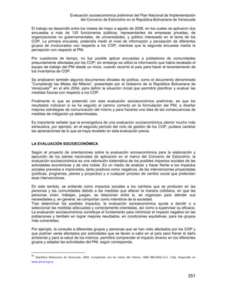 Evaluación socioeconómica preliminar del Plan Nacional de Implementación
del Convenio de Estocolmo en la República Bolivariana de Venezuela
351
El trabajo se desarrolló entre los meses de mayo a agosto de 2008, en los cuales se aplicaron dos
encuestas a más de 120 funcionarios públicos, representantes de empresas privadas, de
organizaciones no gubernamentales, de universidades, y público interesado en el tema de los
COP. La primera encuesta, pretendía medir el nivel de información y percepción de diferentes
grupos de involucrados con respecto a los COP; mientras que la segunda encuesta medía la
percepción con respecto al PNI.
Por cuestiones de tiempo, no fue posible aplicar encuestas a pobladores de comunidades
presuntamente afectadas por los COP; sin embargo se utilizó la información que había recabado el
equipo de trabajo del PNI desde un inicio, cuando recorrió el país para hacer el levantamiento de
los inventarios de COP.
Se analizaron también algunos documentos oficiales de política, como el documento denominado
“Cumpliendo las Metas del Milenio”, presentado por el Gobierno de la República Bolivariana de
Venezuela62
en el año 2004, para definir la situación inicial que permitirá planificar y evaluar las
medidas futuras con respecto a los COP.
Finalmente lo que se pretendió con esta evaluación socioeconómica preliminar, es que los
resultados indicaran si se ha seguido el camino correcto en la formulación del PNI, a diseñar
mejores estrategias de comunicación del mismo y para hacerse una idea de las consecuencias de
medidas de mitigación ya determinadas.
Es importante señalar que la envergadura de una evaluación socioeconómica ulterior mucho más
exhaustiva, por ejemplo, en el segundo período del ciclo de gestión de los COP, pudiera cambiar
las apreciaciones de lo que se haya revelado en esta evaluación previa.
LA EVALUACIÓN SOCIOECONÓMICA
Según el proyecto de orientaciones sobre la evaluación socioeconómica para la elaboración y
ejecución de los planes nacionales de aplicación en el marco del Convenio de Estocolmo; la
evaluación socioeconómica es una valoración sistemática de los posibles impactos sociales de las
actividades económicas y de otra índole. Es un medio de analizar y hacer frente a los impactos
sociales previstos e imprevistos, tanto positivos como negativos, de las intervenciones proyectadas
(políticas, programas, planes y proyectos) y a cualquier proceso de cambio social que pretendan
esas intervenciones.
En este sentido, se entiende como impactos sociales a los cambios que se producen en las
personas y las comunidades debido a las medidas que alteran la manera cotidiana, en que las
personas viven, trabajan, juegan, se relacionan entre sí, se organizan para atender sus
necesidades y, en general, se comportan como miembros de la sociedad.
Tras determinar los posibles impactos, la evaluación socioeconómica ayuda a decidir o a
seleccionar las medidas adecuadas y correctamente orientadas, así como a supervisar su eficacia.
La evaluación socioeconómica constituye el fundamento para minimizar el impacto negativo en las
poblaciones y también en lograr mejores resultados, en condiciones equitativas, para los grupos
más vulnerables.
Por ejemplo, la consulta a diferentes grupos y personas que se han visto afectados por los COP y
que podrían verse afectados por actividades que se lleven a cabo en el país para frenar el daño
ambiental y para la salud de los mismos, permitirá comprender el impacto diverso en los diferentes
grupos y adaptar las actividades del PNI, según corresponda.
62
  República  Bolivariana  de  Venezuela.  2004.  Cumpliendo  con  las  metas  del  milenio.  ISBN  980‐6456‐12‐2.  119p.  Disponible  en 
www.pnud.org.ve.
 