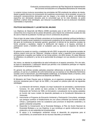Evaluación socioeconómica preliminar del Plan Nacional de Implementación
del Convenio de Estocolmo en la República Bolivariana de Venezuela
352
Lo anterior incluso involucra reconsiderar las prioridades del PNI ampliando las esferas de interés,
desde la gestión técnica a la incorporación de cuestiones económicas y de la sociedad, ya que si la
evaluación socioeconómica demuestra que los riesgos y los costos de aplicar una alternativa
específica son demasiado elevados para la comunidad que se ha visto afectada, se podrá
planificar y aplicar otras estrategias, que reduzcan la posibilidad de que se produzcan resultados
inadmisibles e imprevistos.
POLÍTICAS NACIONALES Y LAS METAS DEL MILENIO
Los Objetivos de Desarrollo del Milenio (ODM) acordados para el año 2015, son un ambicioso
compromiso de la mayoría de los países del planeta, para mejorar las condiciones sociales de vida
de casi la mitad de la población mundial que vive en condiciones de pobreza.
Para el logro de estas metas el Estado venezolano se ha propuesto adelantar políticas tendientes a
promover la justicia social mediante la incorporación progresiva de los sectores sociales excluidos
del goce de condiciones de bienestar general, garantizar el disfrute de los derechos sociales de
forma universal y equitativa, mejorar la distribución del ingreso y la riqueza, promover la
participación social y transferir poder al ciudadano para su ejercicio en espacios de decisión
pública.
El gobierno ha puesto en marcha, a mediados del año 2003, la ejecución de programas sociales de
alcance masivo como son las “Misiones”, dirigidas a educar, sanar y capacitar a los venezolanos,
principalmente a aquellos que habitan en las zonas pobres y de difícil acceso. En estas Misiones
se alfabetiza a la población y se les da la oportunidad de proseguir con sus estudios en todos los
niveles.
Así mismo, se atiende la problemática de salud enfocada en el aspecto preventivo. Por otro lado,
se tiene la capacitación y calificación laboral que permita a los ciudadanos participar en mejores
condiciones en el proceso productivo.
En general, las políticas sociales aplicadas presentan deficiencias al abordar el problema de la
pobreza, el cual es un problema de corte transversal que se expresa en los diferentes fenómenos
sociales como la desnutrición, las enfermedades endémicas, la mortalidad infantil, el hambre, entre
otros, que se resumen en los Objetivos de Desarrollo del Milenio.
El Ministerio del Poder Popular para el Ambiente, es el organismo encargado de coordinar las
acciones necesarias para el logro de los ODM, y ha puesto en práctica para ello las siguientes
estrategias:
1. La ordenación del territorio, dirigida a la mejor localización de actividades y asentamientos
humanos. En este sentido se tiene prevista la reformulación del Plan Nacional de
Ordenación del Territorio de 1998 y la formulación o actualización de los planes estadales
en función del nuevo modelo de desarrollo planteado en la Constitución Bolivariana de
Venezuela.
2. Instrumentar el Programa de Educación Ambiental y Participación Comunitaria, estrategia
que persigue contribuir al fortalecimiento de una cultura ambiental que fomente actitudes
críticas y participativas entre los ciudadanos para promover el desarrollo sostenible y la
gestión ambiental compartida.
3. Desarrollar la Conservación de la Diversidad Biológica, el Plan de Acción Nacional de
Diversidad Biológica y su Ley Orgánica, lo que constituye un aporte institucional para la
protección y el uso sostenible de la biodiversidad.
4. El apoyo a la investigación ambiental incluye el desarrollo de programas para el
conocimiento y la conservación de los recursos naturales y el ambiente.
 