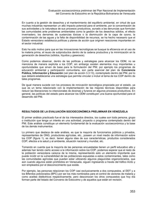 Evaluación socioeconómica preliminar del Plan Nacional de Implementación
del Convenio de Estocolmo en la República Bolivariana de Venezuela
353
En cuanto a la gestión de desechos y el mantenimiento del equilibrio ambiental, en virtud de que
muchas industrias representan un alto impacto potencial para el ambiente, por la concentración de
sus actividades y la naturaleza de sus procesos productivos, aunado a las denuncias que formulan
las comunidades ante problemas ambientales como la gestión de los desechos sólidos, el efecto
invernadero, los derrames de sustancias tóxicas o la disminución de la capa de ozono, la
contaminación de las aguas y la falta de disponibilidad de recursos, se ha hecho necesario que el
Estado venezolano establezca políticas y planes de acción que originen reacciones importantes en
el sector industrial.
Esto ha sido motivo para que en las innovaciones tecnológicas se busque la eficiencia en el uso de
la materia prima, el reuso de subproductos dentro de la cadena productiva y la minimización en la
generación de desechos (sólidos, líquidos y gaseosos).
Como podemos observar, dentro de las políticas y estrategias para alcanzar los ODM, no se
menciona de manera explícita a los COP; sin embargo existen elementos muy importantes u
oportunidades que sirven de base para la formulación del PNI; por ejemplo los programas de
educación ambiental y participación comunitaria, son parte esencial del plan de Conciencia
Pública, Información y Educación (ver plan de acción 3.3.13), contemplado dentro del PNI, por lo
que deberá establecerse una estrategia que permita vincular o incluir el tema de los COP dentro de
tales programas.
De igual manera sucede con los procesos de innovación tecnológica propiciada por el estado, ya
que es un tema relacionado con la implementación de las mejores técnicas disponibles para
reducir las liberaciones no intencionales de dioxinas y furanos en algunos procesos productivos. En
general, las políticas del estado para alcanzar los ODM constituyen una buena oportunidad para el
desarrollo del PNI.
RESULTADOS DE LA EVALUACIÓN SOCIOECONÓMICA PRELIMINAR EN VENEZUELA
El primer análisis practicado fue el de los interesados directos, los cuales son toda persona, grupo
o institución que tenga un interés en una actividad, proyecto o programa contemplado dentro del
PNI. Este análisis constituye un elemento fundamental de la evaluación socioeconómica y la base
de los demás instrumentos.
Lo primero que destaca de este análisis, es que la mayoría de funcionarios públicos y privados,
representantes de ONG, productores agrícolas, etc., poseen un nivel medio de información sobre
los COP (figura 1), es decir, tienen alguna idea de sus características, productos considerados
COP, efectos a la salud y al ambiente, situación nacional y mundial, etc.
Tomando en cuenta que la mayoría de las personas encuestadas tienen un perfil educativo alto y
además han tenido cierto acceso a la información sobre los COP, podemos esperar que el resto de
la población venezolana carezca de la misma, representando esto un elemento importante que
puede incidir en la vulnerabilidad de las poblaciones expuestas a estos contaminantes, tales como
las comunidades agrícolas que puedan estar utilizando algunos plaguicidas organoclorados, que
aún cuando algunos están prohibidos en Venezuela, siguen ingresando a través del tráfico ilícito y
son empleados por el desconocimiento que existe.
Por ejemplo, las personas relacionan los COP casi exclusivamente a dos compuestos, al DDT y a
los Bifenilos policlorados (BPC) por ser los más nombrados para el control de vectores de malaria y
como aceites dieléctricos respectivamente, pero desconocen los otros compuestos que hoy día
forman parte del listado del Convenio de Estocolmo y de aquellos que están en revisión.
 