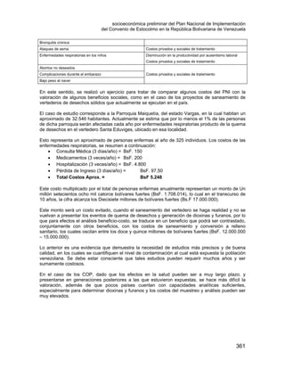 socioeconómica preliminar del Plan Nacional de Implementación
del Convenio de Estocolmo en la República Bolivariana de Venezuela
361
Bronquitis crónica
Ataques de asma Costos privados y sociales de tratamiento
Enfermedades respiratorias en los niños Disminución en la productividad por ausentismo laboral
Costos privados y sociales de tratamiento
Abortos no deseados
Costos privados y sociales de tratamientoComplicaciones durante el embarazo
Bajo peso al nacer
En este sentido, se realizó un ejercicio para tratar de comparar algunos costos del PNI con la
valoración de algunos beneficios sociales, como en el caso de los proyectos de saneamiento de
vertederos de desechos sólidos que actualmente se ejecutan en el país.
El caso de estudio corresponde a la Parroquia Maiquetía, del estado Vargas, en la cual habitan un
aproximado de 32.546 habitantes. Actualmente se estima que por lo menos el 1% de las personas
de dicha parroquia serán afectadas cada año por enfermedades respiratorias producto de la quema
de desechos en el vertedero Santa Eduviges, ubicado en esa localidad.
Esto representa un aproximado de personas enfermas al año de 325 individuos. Los costos de las
enfermedades respiratorias, se resumen a continuación:
• Consulta Médica (3 días/año) = BsF. 150
• Medicamentos (3 veces/año) = BsF. 200
• Hospitalización (3 veces/año) = BsF. 4.800
• Pérdida de Ingreso (3 días/año) = BsF. 97,50
• Total Costos Aprox. = BsF 5.248
Este costo multiplicado por el total de personas enfermas anualmente representan un monto de Un
millón setecientos ocho mil catorce bolívares fuertes (BsF. 1.708.014), lo cual en el transcurso de
10 años, la cifra alcanza los Diecisiete millones de bolívares fuertes (Bs.F 17.000.000).
Este monto será un costo evitado, cuando el saneamiento del vertedero se haga realidad y no se
vuelvan a presentar los eventos de quema de desechos y generación de dioxinas y furanos, por lo
que para efectos el análisis beneficio-costo, se traduce en un beneficio que podrá ser contrastado,
conjuntamente con otros beneficios, con los costos de saneamiento y conversión a relleno
sanitario, los cuales oscilan entre los doce y quince millones de bolívares fuertes (BsF. 12.000.000
– 15.000.000).
Lo anterior es una evidencia que demuestra la necesidad de estudios más precisos y de buena
calidad, en los cuales se cuantifiquen el nivel de contaminación al cual está expuesta la población
venezolana. Se debe estar consciente que tales estudios pueden requerir muchos años y ser
sumamente costosos.
En el caso de los COP, dado que los efectos en la salud pueden ser a muy largo plazo, y
presentarse en generaciones posteriores a las que estuvieron expuestas, se hace más difícil la
valoración, además de que pocos países cuentan con capacidades analíticas suficientes,
especialmente para determinar dioxinas y furanos y los costos del muestreo y análisis pueden ser
muy elevados.
 
