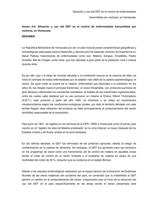 Situación y uso del DDT en el control de enfermedades
transmitidas por vectores, en Venezuela.
Anexo A.8. Situación y uso del DDT en el control de enfermedades transmitidas por
vectores, en Venezuela.
RESUMEN
La República Bolivariana de Venezuela por ser un país tropical posee características geográficas y
climatológicas adecuadas para el desarrollo y reproducción de especies vectoras de importancia en
Salud Pública, transmisoras de enfermedades como son: Malaria, Dengue, Encefalitis, Fiebre
Amarilla, Mal de Chagas, entre otras, que han afectado a gran parte de la población rural y urbana
durante años.
Es por ello, que a lo largo de muchas décadas y no existiendo vacuna en la mayoría de ellas, se
inició el combate de estas enfermedades por el eslabón más débil de la cadena epidemiológica: el
vector. De igual modo el control de la malaria, enfermedad que diezmaba a la población en los
años 40, fue dirigido hacia el principal transmisor, el vector Anopheles, con productos químicos de
gran eficacia y efectividad con excelentes resultados: se trataba de los insecticidas organoclorados,
entre los cuales cabe destacar por su uso exclusivo en malaria al Dicloro Difenil Tricloroetano
(D.D.T.), este producto a partir del año 1945, se introduce y se utiliza en rociamientos
intradomiciliarios según las condiciones ecológicas locales, por todo el territorio afectado con este
terrible flagelo; ésta utilización del producto se basó principalmente al comportamiento del vector
(endofilia) responsable de la transmisión.
Para junio de 1961, se registra en los archivos de la OPS / OMS a Venezuela como el primer país
inscrito en el “registro de área de Malária erradicada” en la zona trópical, la mayor después de los
Estados Unidos y de Rusia, ambas en la zona templada.
En las últimas décadas, el DDT fue eliminado de las prácticas agrícolas, debido al riesgo de
contaminación en la cadena de alimentos. Sin embargo, el DDT fue aprobado para uso exclusivo
en los programas de salud como una herramienta útil de control de malária en aquellas zonas
donde el costo de control es un factor limitante y el problema de malaria es causa de una
morbilidad del orden de 50 %, situación que se evidencia en el estado Bolívar.
Debido a los estudios entomológicos realizados por el equipo técnico de la Dirección de Endemias
Rurales de las áreas maláricas del occidente del país, se comprobó que la irritabilidad al DDT
generó un cambio en el comportamiento del vector, ocasionando esto el inicio de la reducción del
uso del DDT en el país (específicamente en las áreas donde el vector presentaba este
 