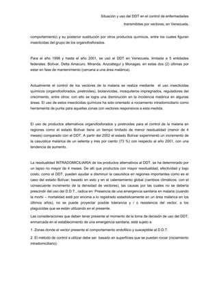 Situación y uso del DDT en el control de enfermedades
transmitidas por vectores, en Venezuela.
comportamiento) y su posterior sustitución por otros productos químicos, entre los cuales figuran
insecticidas del grupo de los organofosforados.
Para el año 1998 y hasta el año 2001, se usó el DDT en Venezuela, limitada a 5 entidades
federales: Bolívar, Delta Amacuro, Miranda, Anzoátegui y Monagas, en estas dos (2) últimas por
estar en fase de mantenimiento (cercana a una área malárica).
Actualmente el control de los vectores de la malaria se realiza mediante el uso insecticidas
químicos (organofosforados, piretroides), biolarvicidas, mosquiteros impregnados, reguladores del
crecimiento, entre otros; con ello se logra una disminución en la incidencia malárica en algunas
áreas. El uso de estos insecticidas químicos ha sido orientado a rociamiento intradomiciliario como
herramienta de punta para aquellas zonas con vectores responsivos a esta medida.
El uso de productos alternativos organofosforados y piretroides para el control de la malaria en
regiones como el estado Bolívar tiene un tiempo limitado de menor residualidad (menor de 4
meses) comparado con el DDT. A partir del 2002 el estado Bolívar experimentó un incremento de
la casuística malárica de un setenta y tres por ciento (73 %) con respecto al año 2001, con una
tendencia de aumento.
La residualidad INTRADOMICILIARIA de los productos alternativos al DDT, se ha determinado por
un lapso no mayor de 4 meses. De allí que productos con mayor residualidad, efectividad y bajo
costo, como el DDT, pueden ayudar a disminuir la casuística en regiones importantes como es el
caso del estado Bolívar; basado en esto y en el calentamiento global (cambios climáticos: con el
consecuente incremento de la densidad de vectores), las causas por las cuales no se debería
prescindir del uso del D.D.T., radica en: Presencia de una emergencia sanitaria en malaria (cuando
la morbi – mortalidad está por encima a lo registrado estadísticamente en un área malárica en los
últimos años), no se puede proyectar posible tolerancia y / o resistencia del vector, a los
plaguicidas que se están utilizando en el presente.
Las consideraciones que deben tener presente al momento de la toma de decisión de uso del DDT,
enmarcada en el establecimiento de una emergencia sanitaria, está sujeto a:
1. Zonas donde el vector presente el comportamiento endofilico y susceptible al D.D.T.
2. El método de control a utilizar debe ser basado en superficies que se puedan rociar (rociamiento
intradomiciliario).
 