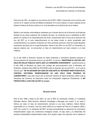 Situación y uso del DDT en el control de enfermedades
transmitidas por vectores, en Venezuela.
Para junio de 1961, se registra en los archivos de la OPS / OMS a Venezuela como el primer país
inscrito en el “registro de área de Malária erradicada” en la zona trópical, la mayor después de los
Estados Unidos y de Rusia, ambas en la zona templada con la disminución de la malaria.
Debido a los estudios entomológicos realizados por el equipo técnico de la Dirección de Endemias
Rurales de las áreas malaricas del occidente del país, se comprobó que la irritabilidad al DDT
generó un cambio en el comportamiento del vector, ocasionando esto el inicio de la reducción del
uso del DDT en el país (específicamente en las áreas donde el vector presentaba este
comportamiento) y su posterior sustitución por otros productos químicos, entre los cuales figuraban
insecticidas del grupo de los organofosforados. Hasta el año 2001 se usó DDT en Venezuela, en
algunos estados que se encuentran en fase de mantenimiento por estar cercana a un área
malárica.
En el año 2000 la Dirección General de Salud Ambiental y Contraloría Sanitaria presentó el
Pronunciamiento de Venezuela sobre el uso del DDT, el cual fue: “MANTENER EL USO DEL DDT
SÓLO EN SALUD PÚBLICA HASTA QUE LO CONSIDERE CONVENIENTE”, posteriormente en
el año 2006 el Ministerio de Salud hizo entrega del pronunciamiento ante el Ministerio del
Ambiente, mediante oficio 8605 de 25/10/2006 sobre la situación del uso del D.D.T., en el cual se
informó que: “SE HA DECIDIDO NO USAR EN ADELANTE EL REFERIDO INSECTICIDA EN EL
CONTROL VECTORIAL RESERVANDOSE SU USO SÓLO PARA PRUEBAS DE
LABORATORIO”, para este mismo año la Dirección General de Salud Ambiental notificó ante la
Secretaría del Convenio de Estocolmo sobre los Compuestos Orgánicos Persistentes; la NO
PRODUCCIÓN y el NO USO del DDT en el país.
Situación Actual
Para el año 1998 y hasta el año 2001, se usó el DDT en Venezuela, limitada a 5 entidades
federales: Bolívar, Delta Amacuro, Miranda, Anzoátegui y Monagas (ver cuadro 1), en estas 2
últimas por estar en fase de mantenimiento (cercana a una área malárica). Siendo Bolívar
responsable en un noventa y tres por ciento (93%) de la malaria del País en el septenio 2000 a
2007 (ver cuadro 2). La utilización del DDT, se basó principalmente en aplicación de rociamiento
intradomicialiario según las condiciones ecológicas locales. El bajo costo y la efectividad del
producto (residualidad intradomiciliaria mayor de 6 meses), logró una reducción de la malaria en
 