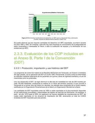 37
Figura 2.5 Movimientos transfronterizos de desechos con BPC para su disposición final y eliminación.
(Fuente: Empresa de Mantenimiento Eléctrico Costel, S.A)
Se puede observar que las mayores cantidades de desechos con BPC exportadas, ocurrieron durante
los años 1992 y 1993. Sin embargo, cada año hay más empresas en conocimiento de la peligrosidad de
estos compuestos e interesadas en llevar a cabo la sustitución de equipos y la eliminación de sus
existencias con BPC.
2.3.3. Evaluación de los COP incluidos en
el Anexo B, Parte I de la Convención
(DDT)
2.3.3.1. Producción, importación y uso histórico del DDT
Los programas de control de malaria en la República Bolivariana de Venezuela, se iniciaron a mediados
del siglo pasado, con la aplicación del DDT en el año 1945. Previamente, la lucha contra la enfermedad
se realizaba mediante tratamiento de los pacientes con quinina, obras de ingeniería sanitaria y el uso de
insecticidas como los piretroides.
Una vez introducido el DDT, se logró disminuir la alta tasa de mortalidad de más de 200 muertes por
cada 100.000 habitantes, erradicando la malaria en un tercio del territorio nacional, lo que convirtió a
Venezuela en el primer país del trópico en decretar una elevada área erradicada de la mortal malaria,
certificado por la Organización Panamericana de la Salud y la Organización Mundial de la Salud.
Las cantidades de DDT importadas antes de 1959 no están reportadas en la documentación disponible
en las instituciones consultadas y responsables del registro de este tipo de información, sin embargo, a
partir del año 1975 hasta el 2003, se registraron de manera detallada las importaciones de DDT, las
cuales están reportadas en los anuarios de importación del INE, alcanzando un total de 4.249,8
toneladas de DDT importado para ese periodo.
 