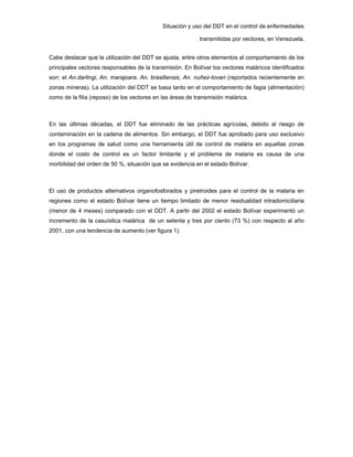 Situación y uso del DDT en el control de enfermedades
transmitidas por vectores, en Venezuela.
Cabe destacar que la utilización del DDT se ajusta, entre otros elementos al comportamiento de los
principales vectores responsables de la transmisión. En Bolívar los vectores maláricos identificados
son: el An.darlingi, An. marajoara, An. brasiliensis, An. nuñez-tovari (reportados recientemente en
zonas mineras). La utilización del DDT se basa tanto en el comportamiento de fagia (alimentación)
como de la filia (reposo) de los vectores en las áreas de transmisión malárica.
En las últimas décadas, el DDT fue eliminado de las prácticas agrícolas, debido al riesgo de
contaminación en la cadena de alimentos. Sin embargo, el DDT fue aprobado para uso exclusivo
en los programas de salud como una herramienta útil de control de malária en aquellas zonas
donde el costo de control es un factor limitante y el problema de malaria es causa de una
morbilidad del orden de 50 %, situación que se evidencia en el estado Bolívar.
El uso de productos alternativos organofosforados y piretroides para el control de la malaria en
regiones como el estado Bolívar tiene un tiempo limitado de menor residualidad intradomiciliaria
(menor de 4 meses) comparado con el DDT. A partir del 2002 el estado Bolívar experimentó un
incremento de la casuística malárica de un setenta y tres por ciento (73 %) con respecto al año
2001, con una tendencia de aumento (ver figura 1).
 