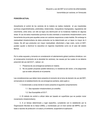 Situación y uso del DDT en el control de enfermedades
transmitidas por vectores, en Venezuela
POSICIÓN ACTUAL
Actualmente el control de los vectores de la malaria se realiza mediante el uso insecticidas
químicos (organofosforados, piretroides), biolarvicidas, mosquiteros impregnados, reguladores del
crecimiento, entre otros; con ello se logra una disminución en la incidencia malárica en algunas
áreas. El uso de estos insecticidas químicos ha sido orientado a rociamiento intradomiciliario como
herramienta de punta para aquellas zonas con vectores responsivos a esta medida. Sin embargo la
residualidad intradomiciliaria de éstos productos se ha determinado por un lapso no mayor de 4
meses. De allí que productos con mayor residualidad, efectividad y bajo costo, como el DDT,
pueden ayudar a disminuir la casuística en regiones importantes como es el caso del estado
Bolívar.
Por lo antes expuesto y tomando en consideración el calentamiento global (cambios climáticos: con
el consecuente incremento de la densidad de vectores), las causas por las cuales no se debería
prescindir del uso del D.D.T., radican en:
1. Presencia de una emergencia sanitaria en malaria.
2. No se pueden proyectar posible tolerancia y /o resistencia del vector, a los plaguicidas
que se están utilizando en el presente.
Las consideraciones que deben tener presente al momento de la toma de decisión de uso del DDT,
enmarcada en el establecimiento de una emergencia sanitaria, está sujeto a:
1. Condicionado a zonas donde el vector presente el siguiente comportamiento:
1.1. Sea reposador intradomiciliario y/o endofilio.
1.2. Sea Susceptible al D.D.T.
2. El método de control a utilizar debe ser basado en superficies que se puedan rociar
(rociamiento intradomiciliario).
3. A un tiempo determinado y lugar específico, cumpliendo con lo establecido por la
Organización Mundial de la Salud (OMS), y monitoreado por el nivel central del MPPS, que en
base a razones de protección a la salud y el ambiente, suspendería la aplicación.
 