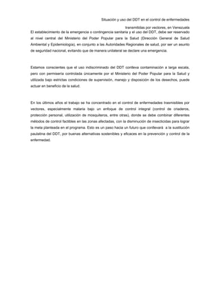 Situación y uso del DDT en el control de enfermedades
transmitidas por vectores, en Venezuela
El establecimiento de la emergencia o contingencia sanitaria y el uso del DDT, debe ser reservado
al nivel central del Ministerio del Poder Popular para la Salud (Dirección General de Salud
Ambiental y Epidemiología), en conjunto a las Autoridades Regionales de salud, por ser un asunto
de seguridad nacional, evitando que de manera unilateral se declare una emergencia.
Estamos conscientes que el uso indiscriminado del DDT conlleva contaminación a larga escala,
pero con permisería controlada únicamente por el Ministerio del Poder Popular para la Salud y
utilizada bajo estrictas condiciones de supervisión, manejo y disposición de los desechos, puede
actuar en beneficio de la salud.
En los últimos años el trabajo se ha concentrado en el control de enfermedades trasmisibles por
vectores, especialmente malaria bajo un enfoque de control integral (control de criaderos,
protección personal, utilización de mosquiteros, entre otras), donde se debe combinar diferentes
métodos de control factibles en las zonas afectadas, con la disminución de insecticidas para lograr
la meta planteada en el programa. Esto es un paso hacia un futuro que conllevará a la sustitución
paulatina del DDT, por buenas alternativas sostenibles y eficaces en la prevención y control de la
enfermedad.
 