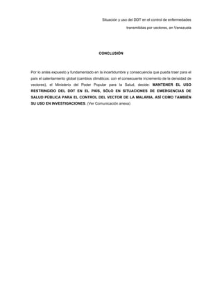 Situación y uso del DDT en el control de enfermedades
transmitidas por vectores, en Venezuela
CONCLUSIÓN
Por lo antes expuesto y fundamentado en la incertidumbre y consecuencia que pueda traer para el
país el calentamiento global (cambios climáticos: con el consecuente incremento de la densidad de
vectores), el Ministerio del Poder Popular para la Salud, decide: MANTENER EL USO
RESTRINGIDO DEL DDT EN EL PAÍS, SÓLO EN SITUACIONES DE EMERGENCIAS DE
SALUD PÚBLICA PARA EL CONTROL DEL VECTOR DE LA MALARIA, ASÍ COMO TAMBIÉN
SU USO EN INVESTIGACIONES. (Ver Comunicación anexa)
 