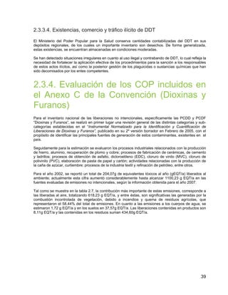 39
2.3.3.4. Existencias, comercio y tráfico ilícito de DDT
El Ministerio del Poder Popular para la Salud conserva cantidades contabilizadas del DDT en sus
depósitos regionales, de los cuales un importante inventario son desechos. De forma generalizada,
estas existencias, se encuentran almacenadas en condiciones moderadas.
Se han detectado situaciones irregulares en cuanto al uso ilegal y contrabando de DDT, lo cual refleja la
necesidad de fortalecer la aplicación efectiva de los procedimientos para la sanción a los responsables
de estos actos ilícitos, así como la posterior gestión de los plaguicidas o sustancias químicas que han
sido decomisados por los entes competentes.
2.3.4. Evaluación de los COP incluidos en
el Anexo C de la Convención (Dioxinas y
Furanos)
Para el inventario nacional de las liberaciones no intencionales, específicamente las PCDD y PCDF
“Dioxinas y Furanos”, se realizó en primer lugar una revisión general de las distintas categorías y sub-
categorías establecidas en el “Instrumental Normalizado para la Identificación y Cuantificación de
Liberaciones de Dioxinas y Furanos”, publicado en su 2º versión borrador en Febrero de 2005, con el
propósito de identificar las principales fuentes de generación de estos contaminantes, existentes en el
país.
Seguidamente para la estimación se evaluaron los procesos industriales relacionados con la producción
de hierro, aluminio, recuperación de plomo y cobre; procesos de fabricación de cerámicas, de cemento
y ladrillos; procesos de obtención de asfalto, dicloroetileno (EDC), cloruro de vinilo (MVC), cloruro de
polivinilo (PVC), elaboración de pasta de papel y cartón; actividades relacionadas con la producción de
la caña de azúcar, curtiembre; procesos de la industria textil y refinación de petróleo, entre otros.
Para el año 2002, se reportó un total de 204,07g de equivalentes tóxicos al año (gEQT/a) liberados al
ambiente; actualmente esta cifra aumentó considerablemente hasta alcanzar 1100,23 g EQT/a en las
fuentes evaluadas de emisiones no intencionales, según la información obtenida para el año 2007.
Tal como se muestra en la tabla 2.7, la contribución más importante de estas emisiones, corresponde a
las liberadas al aire, totalizando 618,23 g EQT/a, y entre éstas, son significativas las generadas por la
combustión incontrolada de vegetación, debido a incendios y quema de residuos agrícolas, que
representaron el 58,44% del total de emisiones. En cuanto a las emisiones a los cuerpos de agua, se
estimaron 1,72 g EQT/a y en los suelos en 37,57g EQT/a. Las liberaciones contenidas en productos son
8,11g EQT/a y las contenidas en los residuos suman 434,60g EQT/a.
 