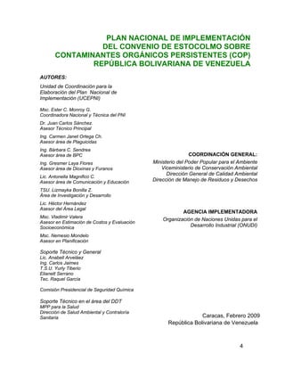 4
PLAN NACIONAL DE IMPLEMENTACIÓN
DEL CONVENIO DE ESTOCOLMO SOBRE
CONTAMINANTES ORGÁNICOS PERSISTENTES (COP)
REPÚBLICA BOLIVARIANA DE VENEZUELA
AUTORES:
Unidad de Coordinación para la
Elaboración del Plan Nacional de
Implementación (UCEPNI)
Msc. Ester C. Monroy G.
Coordinadora Nacional y Técnica del PNI
Dr. Juan Carlos Sánchez.
Asesor Técnico Principal
Ing. Carmen Janet Ortega Ch.
Asesor área de Plaguicidas
Ing. Bárbara C. Sendrea
Asesor área de BPC
Ing. Gresmer Laya Flores
Asesor área de Dioxinas y Furanos
Lic. Antonella Magnifico C.
Asesor área de Comunicación y Educación
TSU. Lizmayka Bonilla Z.
Área de Investigación y Desarrollo
Lic. Héctor Hernández
Asesor del Área Legal
Msc. Vladimir Valera
Asesor en Estimación de Costos y Evaluación
Socioeconómica
Msc. Nemesio Mondelo
Asesor en Planificación
Soporte Técnico y General
Lic. Anabell Arveláez
Ing. Carlos Jaimes
T.S.U. Yurly Tiberio
Elianett Serrano
Tec. Raquel García
Comisión Presidencial de Seguridad Química
Soporte Técnico en el área del DDT
MPP para la Salud
Dirección de Salud Ambiental y Contraloría
Sanitaria
COORDINACIÓN GENERAL:
Ministerio del Poder Popular para el Ambiente
Viceministerio de Conservación Ambiental
Dirección General de Calidad Ambiental
Dirección de Manejo de Residuos y Desechos
AGENCIA IMPLEMENTADORA
Organización de Naciones Unidas para el
Desarrollo Industrial (ONUDI)
Caracas, Febrero 2009
República Bolivariana de Venezuela
 