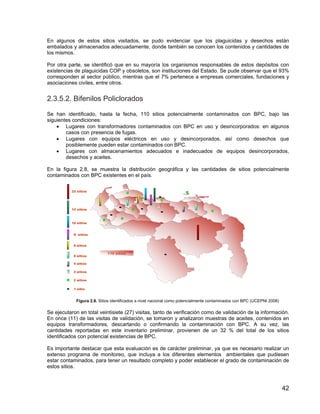 42
En algunos de estos sitios visitados, se pudo evidenciar que los plaguicidas y desechos están
embalados y almacenados adecuadamente, donde también se conocen los contenidos y cantidades de
los mismos.
Por otra parte, se identificó que en su mayoría los organismos responsables de estos depósitos con
existencias de plaguicidas COP y obsoletos, son instituciones del Estado. Se pude observar que el 93%
corresponden al sector público, mientras que el 7% pertenece a empresas comerciales, fundaciones y
asociaciones civiles, entre otros.
2.3.5.2. Bifenilos Policlorados
Se han identificado, hasta la fecha, 110 sitios potencialmente contaminados con BPC, bajo las
siguientes condiciones:
• Lugares con transformadores contaminados con BPC en uso y desincorporados: en algunos
casos con presencia de fugas.
• Lugares con equipos eléctricos en uso y desincorporados, así como desechos que
posiblemente pueden estar contaminados con BPC.
• Lugares con almacenamientos adecuados e inadecuados de equipos desincorporados,
desechos y aceites.
En la figura 2.8, se muestra la distribución geográfica y las cantidades de sitios potencialmente
contaminados con BPC existentes en el país.
Figura 2.8. Sitios identificados a nivel nacional como potencialmente contaminados con BPC (UCEPNI 2008)
Se ejecutaron en total veintisiete (27) visitas, tanto de verificación como de validación de la información.
En once (11) de las visitas de validación, se tomaron y analizaron muestras de aceites, contenidos en
equipos transformadores, descartando o confirmando la contaminación con BPC. A su vez, las
cantidades reportadas en este inventario preliminar, provienen de un 32 % del total de los sitios
identificados con potencial existencias de BPC.
Es importante destacar que esta evaluación es de carácter preliminar, ya que es necesario realizar un
extenso programa de monitoreo, que incluya a los diferentes elementos ambientales que pudiesen
estar contaminados, para tener un resultado completo y poder establecer el grado de contaminación de
estos sitios.
110 sitios
23 sitios
1 sitio
12 sitios
10 sitios
9 sitios
8 sitios
5 sitios
4 sitios
3 sitios
2 sitios
110 sitios
23 sitios
1 sitio
12 sitios
10 sitios
9 sitios
8 sitios
5 sitios
4 sitios
3 sitios
2 sitios
110 sitios
23 sitios
1 sitio
12 sitios
10 sitios
9 sitios
8 sitios
5 sitios
4 sitios
3 sitios
2 sitios
 