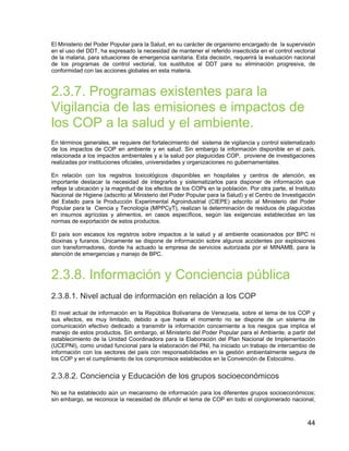 44
El Ministerio del Poder Popular para la Salud, en su carácter de organismo encargado de la supervisión
en el uso del DDT, ha expresado la necesidad de mantener el referido insecticida en el control vectorial
de la malaria, para situaciones de emergencia sanitaria. Esta decisión, requerirá la evaluación nacional
de los programas de control vectorial, los sustitutos al DDT para su eliminación progresiva, de
conformidad con las acciones globales en esta materia.
2.3.7. Programas existentes para la
Vigilancia de las emisiones e impactos de
los COP a la salud y el ambiente.
En términos generales, se requiere del fortalecimiento del sistema de vigilancia y control sistematizado
de los impactos de COP en ambiente y en salud. Sin embargo la información disponible en el país,
relacionada a los impactos ambientales y a la salud por plaguicidas COP, proviene de investigaciones
realizadas por instituciones oficiales, universidades y organizaciones no gubernamentales.
En relación con los registros toxicológicos disponibles en hospitales y centros de atención, es
importante destacar la necesidad de integrarlos y sistematizarlos para disponer de información que
refleje la ubicación y la magnitud de los efectos de los COPs en la población. Por otra parte, el Instituto
Nacional de Higiene (adscrito al Ministerio del Poder Popular para la Salud) y el Centro de Investigación
del Estado para la Producción Experimental Agroindustrial (CIEPE) adscrito al Ministerio del Poder
Popular para la Ciencia y Tecnología (MPPCyT), realizan la determinación de residuos de plaguicidas
en insumos agrícolas y alimentos, en casos específicos, según las exigencias establecidas en las
normas de exportación de estos productos.
El país son escasos los registros sobre impactos a la salud y al ambiente ocasionados por BPC ni
dioxinas y furanos. Únicamente se dispone de información sobre algunos accidentes por explosiones
con transformadores, donde ha actuado la empresa de servicios autorizada por el MINAMB, para la
atención de emergencias y manejo de BPC.
2.3.8. Información y Conciencia pública
2.3.8.1. Nivel actual de información en relación a los COP
El nivel actual de información en la República Bolivariana de Venezuela, sobre el tema de los COP y
sus efectos, es muy limitado, debido a que hasta el momento no se dispone de un sistema de
comunicación efectivo dedicado a transmitir la información concerniente a los riesgos que implica el
manejo de estos productos. Sin embargo, el Ministerio del Poder Popular para el Ambiente, a partir del
establecimiento de la Unidad Coordinadora para la Elaboración del Plan Nacional de Implementación
(UCEPNI), como unidad funcional para la elaboración del PNI, ha iniciado un trabajo de intercambio de
información con los sectores del país con responsabilidades en la gestión ambientalmente segura de
los COP y en el cumplimiento de los compromisos establecidos en la Convención de Estocolmo.
2.3.8.2. Conciencia y Educación de los grupos socioeconómicos
No se ha establecido aún un mecanismo de información para los diferentes grupos socioeconómicos;
sin embargo, se reconoce la necesidad de difundir el tema de COP en todo el conglomerado nacional,
 