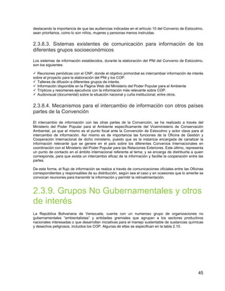 45
destacando la importancia de que las audiencias indicadas en el artículo 10 del Convenio de Estocolmo,
sean prioritarios, como lo son niños, mujeres y personas menos instruidas.
2.3.8.3. Sistemas existentes de comunicación para información de los
diferentes grupos socioeconómicos
Los sistemas de información establecidos, durante la elaboración del PNI del Convenio de Estocolmo,
son los siguientes:
Reuniones periódicas con el CNP, donde el objetivo primordial es intercambiar información de interés
sobre el proyecto para la elaboración del PNI y los COP.
Talleres de difusión a diferentes grupos de interés.
Información disponible en la Página Web del Ministerio del Poder Popular para el Ambiente
Trípticos y resúmenes ejecutivos con la información más relevante sobre COP.
Audiovisual (documental) sobre la situación nacional y cuña institucional, entre otros.
2.3.8.4. Mecanismos para el intercambio de información con otros países
partes de la Convención
El intercambio de información con las otras partes de la Convención, se ha realizado a través del
Ministerio del Poder Popular para el Ambiente específicamente del Viceministerio de Conservación
Ambiental, ya que el mismo es el punto focal ante la Convención de Estocolmo y actor clave para el
intercambio de información. Así mismo es de importancia las funciones de la Oficina de Gestión y
Cooperación Internacional de dicho ministerio, puesto que es la instancia encargada de canalizar la
información relevante que se genere en el país sobre los diferentes Convenios Internacionales en
coordinación con el Ministerio del Poder Popular para las Relaciones Exteriores. Este último, representa
un punto de contacto en el ámbito internacional referente al tema; y se encarga de distribuirla a quien
corresponda, para que exista un intercambio eficaz de la información y facilite la cooperación entre las
partes.
De esta forma, el flujo de información se realiza a través de comunicaciones oficiales entre las Oficinas
correspondientes y responsables de su distribución, según sea el caso y en ocasiones que lo amerite se
convocan reuniones para transmitir la información y permitir la retroalimentación.
2.3.9. Grupos No Gubernamentales y otros
de interés
La República Bolivariana de Venezuela, cuenta con un numeroso grupo de organizaciones no
gubernamentales “ambientalistas” y entidades gremiales que agrupan a los sectores productivos
nacionales interesadas o que desarrollan iniciativas para el manejo sustentable de sustancias químicas
y desechos peligrosos, incluidos los COP. Algunas de ellas se especifican en la tabla 2.10.
 