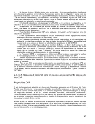 47
Se dispone de doce (12) laboratorios entre ambientales y de productos plaguicidas, distribuidos
entre laboratorios públicos (universidades, fundaciones, centros de investigación y como parte de
organismos del Estado) y privados, con capacidad limitada para la captación y el análisis de plaguicidas
COP en matrices ambientales y de formulación; sin embargo, actualmente algunos de ellos no se
encuentran autorizados por el MPPAMB, debido a que no prestan servicio exclusivo en esta área,
concentrando sus actividades en estudios de investigación.
Sólo tres (3) laboratorios autorizados por el MPPAMB, un (1) centro de investigación y un (1)
laboratorio de una universidad nacional poseen capacidad para la identificación de BPC en desechos.
No se cuenta con laboratorios que realicen análisis de Dioxinas y Furanos en ningún tipo de
matriz, sólo existe un laboratorio autorizado por el MPPAMB para realizar captación de muestras
atmosféricas y su envío al extranjero.
Para el análisis de plaguicidas COP como producto o formulación, se han registrado cinco (5)
laboratorios. Estos son:
• Cuatro (4) laboratorios autorizados por el Servicio Autónomo de Sanidad Agropecuaria adscrito
al Ministerio del Poder Popular para la Agricultura y Tierras.
• Un (1) laboratorio adscrito al Ministerio del Poder Popular para la Salud, el cual ha realizado los
análisis de formulación en productos con fines sanitarios desde el año 1969 y en la actualidad está
incursionando en el proceso de Gestión de la Calidad con acreditación de SENCAMER.
• El Instituto Nacional de Higiene adscrito al Ministerio de Salud y el Centro de Investigación del
Estado para la Producción Experimental Agroindustrial (CIEPE) adscrito al Ministerio del Poder
Popular para la Ciencia y Tecnología (MPPCyT), realizan la determinación de residuos de
plaguicidas en insumos agrícolas y alimentos, en casos específicos, según las exigencias
establecidas en las normas de exportación de estos productos.
• La Fundación CIEPE se constituye como el laboratorio Oficial en Japón para realizar el análisis
de residuos de plaguicidas en el cacao que se exporta en Venezuela desde el año 2004.
Existen laboratorios toxicológicos que realizan análisis de plaguicidas en muestras humanas,
sin embargo con relación a los plaguicidas organoclorados, existen muy pocos laboratorios que realicen
análisis en humanos.
Para el año 2006 se contaban con laboratorios con acreditación para el análisis de BPC, sin
embargo, en la actualidad no existen laboratorios con parámetros para el análisis de COP acreditados
por el Servicio Autónomo Nacional de Normalización Calidad Metrología y Reglamentos Técnicos
(SENCAMER), instituto adscrito al Ministerio del Poder Popular para Industrias Ligeras y Comercio
(MPPILCO).
2.3.10.2. Capacidad nacional para el manejo ambientalmente seguro de
los COP
Plaguicidas COP
A raíz de la experiencia adquirida en el proyecto Plaguicidas, ejecutado por el Ministerio del Poder
Popular para el Ambiente y empresas especializadas en materiales peligrosos se incrementó, tanto la
capacidad nacional como la institucional en la formación de personal técnico calificado para el manejo
de plaguicidas obsoletos. A su vez, existen empresas fabricantes, formuladoras, envasadoras,
comercializadoras de plaguicidas químicos, que cuentan con la capacidad necesaria para el manejo de
sus productos y desechos, específicamente en cuanto al almacenamiento seguro, operaciones de
trasegado y transporte de los mismos.
Aunado a esto, se dispone a nivel nacional de empresas consultoras que realizan estudios de línea
base, análisis de riesgo, entre otras relacionadas con la gestión de los desechos peligrosos, así como
un número limitado de empresas autorizadas para el manejo de materiales y desechos peligrosos, con
experiencia específica en el área de plaguicidas.
 