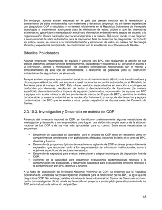 48
Sin embargo, aunque existen empresas en el país que prestan servicios en la remediación y
saneamiento de sitios contaminados con materiales y desechos peligrosos, no se tienen experiencias
con plaguicidas COP u obsoletos; y no existen oficialmente en la Republica Bolivariana de Venezuela
tecnologías o tratamientos autorizados para la eliminación de estos, debido a que las alternativas
existentes no garantizan la neutralización efectiva o eliminación ambientalmente segura de acuerdo a la
reglamentación técnica nacional e internacional aplicable a la materia. Del mismo modo, no se disponen
a nivel nacional de sitios autorizados para la disposición final de desechos de plaguicidas, por lo tanto
en ambos casos, se recurre a la transfronterización y eliminación de estos en países con tecnología
eficiente y experiencia comprobada, de conformidad con lo establecido en el Convenio de Basilea.
Bifenilos Policlorados
Algunas empresas responsables de equipos y pasivos con BPC, han realizando la gestión de sus
propios desechos, almacenándolos temporalmente, capacitando y equipando a su personal en cuanto a
la prevención, control y minimización de posibles contingencias relacionadas con el manejo y
almacenamiento de este tipo de contaminante, o realizando las gestiones para su destrucción
ambientalmente segura fuera de Venezuela.
Aunque existen empresas que presentan servicio en el mantenimiento eléctrico de transformadores y
otros equipos eléctricos, sólo una empresa a nivel nacional se encuentra autorizada por el Ministerio del
Ambiente para el manejo de BPC. Esta ofrece servicios especializados en atención a contingencias
producidas por derrames, recolección de estos y descontaminación de locaciones (de manera
superficial), descontaminación y limpieza de equipos contaminados, reconversión de equipos con BPC
a equipos con aceite mineral o silicona (conteniendo menos de 50 ppm de BPC), servicios de análisis
de laboratorio y asesoría ambiental en la recolección, tratamiento y transporte de desechos y equipos
contaminados con BPC que se envían a otros países respetando las disposiciones del Convenio de
Basilea.
2.3.10.3. Investigación y Desarrollo en materia de COP
Partiendo del inventario nacional de COP, se identificaron preliminarmente algunas necesidades de
investigación y desarrollo a ser emprendidas para lograr una visión más amplia acerca de la situación
nacional de los COP y de las vías más apropiadas para su control. Entre estas necesidades se
encuentran:
• Desarrollo de capacidad de laboratorio para el análisis de COP tanto en desechos como en
compartimentos ambientales y en poblaciones afectadas, haciendo énfasis en el área de BPC,
dioxinas y furanos.
• Desarrollo de programas óptimos de monitoreo o vigilancia de COP en áreas presumiblemente
expuestas, que respondan tanto a los requerimientos de información institucionales, como a
objetivos específicos de sectores interesados.
• Desarrollo de capacidad para evaluar, seleccionar y adaptar tecnologías de disposición final de
COP.
• Aumento de la capacidad para desarrollar evaluaciones epidemiológicas relativas a la
contaminación por plaguicidas, y desarrollar capacidad para evaluaciones similares relativas a
la contaminación por BPC, dioxinas y furanos.
A la fecha de elaboración del Inventario Nacional Preliminar de COP, se encontró que la República
Bolivariana de Venezuela no posee capacidad instalada para la destrucción de los BPC, al igual que de
plaguicidas COP. Sin embargo, existen actualmente tanto la Universidad Central de Venezuela como un
centro de investigación oficial, donde se desarrolla un proyecto a escala piloto para el tratamiento de los
BPC en la industria de refinación del petróleo.
 