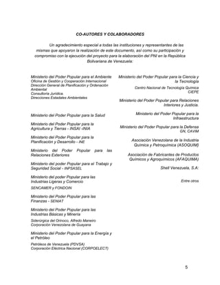 5
CO-AUTORES Y COLABORADORES
Un agradecimiento especial a todas las instituciones y representantes de las
mismas que apoyaron la realización de este documento, así como su participación y
compromiso con la ejecución del proyecto para la elaboración del PNI en la República
Bolivariana de Venezuela:
Ministerio del Poder Popular para el Ambiente
Oficina de Gestión y Cooperación Internacional
Dirección General de Planificación y Ordenación
Ambiental
Consultoría Jurídica.
Direcciones Estadales Ambientales
Ministerio del Poder Popular para la Salud
Ministerio del Poder Popular para la
Agricultura y Tierras - INSAI -INIA
Ministerio del Poder Popular para la
Planificación y Desarrollo - INE
Ministerio del Poder Popular para las
Relaciones Exteriores
Ministerio del poder Popular para el Trabajo y
Seguridad Social - INPSASEL
Ministerio del poder Popular para las
Industrias Ligeras y Comercio
SENCAMER y FONDOIN
Ministerio del Poder Popular para las
Finanzas - SENIAT
Ministerio del Poder Popular para las
Industrias Básicas y Minería
Siderúrgica del Orinoco, Alfredo Maneiro
Corporación Venezolana de Guayana
Ministerio del Poder Popular para la Energía y
el Petróleo
Petróleos de Venezuela (PDVSA)
Corporación Eléctrica Nacional (CORPOELECT)
Ministerio del Poder Popular para la Ciencia y
la Tecnología
Centro Nacional de Tecnología Química
CIEPE
Ministerio del Poder Popular para Relaciones
Interiores y Justicia.
Ministerio del Poder Popular para la
Infraestructura
Ministerio del Poder Popular para la Defensa
GN, CAVIM
Asociación Venezolana de la Industria
Química y Petroquímica (ASOQUIM)
Asociación de Fabricantes de Productos
Químicos y Agroquímicos (AFAQUIMA)
Shell Venezuela, S.A:
Entre otros
 