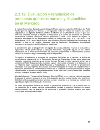 50
2.3.12. Evaluación y regulación de
productos químicos nuevos y disponibles
en el Mercado
El Instituto Nacional de Sanidad Agrícola Integral (INSAI), organismo adscrito al Ministerio del Poder
Popular para la Agricultura y Tierras, es el organismo rector en materia de registros de nuevos
plaguicidas de uso agrícola, doméstico, sanitario e industrial que se utilizarán en el país, ya que tiene
entre sus funciones, manejar el registro, la fiscalización y el control de empresas, de productos
farmacéuticos, químicos, biológicos, abonos, plaguicidas y otros. Dicho sistema de registro, se
encuentra establecido en el Reglamento General de Plaguicidas (G.O 34.877 de fecha 19 de
septiembre de 1991), y en la “Norma Andina para el Registro y Control de Plaguicidas Químicos de uso
agrícola”, el cual es de carácter obligatorio para los fabricantes, formuladores, importadores,
exportadores, envasadores y distribuidores de plaguicidas.
El procedimiento para el otorgamiento del registro de nuevos productos, requiere la evaluación de
ingredientes activos, grado técnico y productos formulados, incluyendo algunos de los criterios
establecidos por el anexo D del Convenio de Estocolmo (Propiedades y comportamiento químico,
toxicidad en humanos, riesgo al ambiente y eficacia del producto)
En cuanto a la evaluación y regulación de plaguicidas disponibles en el mercado, se aplican los
procedimientos establecidos en el Reglamento General de Plaguicidas, la Ley sobre sustancias,
materiales y desechos peligrosos y sus normas técnicas. De igual forma es importante acotar, que el
Ministerio del Poder Popular para las Industrias Ligeras y Comercios amparado en lo dispuesto en la
Ley Orgánica sobre sustancias Estupefacientes y Psicotrópicas y de acuerdo al procedimiento
establecido en la Ley Orgánica de Aduanas, es el ente encargado de regular los procedimientos de
importación, exportación o comercialización interna de 18 sustancias químicas precursoras de drogas,
identificadas en la Resolución Conjunta Declaratoria de los Productos Químicos Esenciales Sometidos
a Control (Convenio de Viena del año 1998).
Además la Comisión Presidencial de Seguridad Química (CPSQ), como instancia nacional encargada
de asesorar al ejecutivo en cuanto al tema de la seguridad química, pudiera orientar a los organismos
del Estado en la evaluación general de químicos nuevos y existentes en el mercado que pudieran tener
algún tipo de implicación en la salud y el ambiente.
Por último, es importante destacar que durante la ejecución del inventario de COP durante el 2007, no
fue identificado en el ámbito nacional procedimientos oficiales y expeditos (incluidos los criterios
correspondientes) para la evaluación de sustancias o productos químicos nuevos que serian
incorporados al mercado venezolano.
 