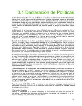 52
3.1 Declaración de Políticas
En los últimos veinte años han sido significativos los avances en el desarrollo del derecho ambiental
internacional, lo cual nos ubica ante dos situaciones extremas: alarmantes índices de degradación
ambiental por proliferación de productos químicos y desechos altamente contaminantes, bosques
deforestados, erosión de suelos, pérdida de la diversidad biológica, aguas contaminadas, deterioro de
la capa de ozono, intensificación del efecto invernadero, entre otros. Pero también revela que existe un
interés colectivo por instrumentar medidas que permitan detener la destrucción de nuestros hábitat
naturales.
La Conferencia de las Naciones Unidas sobre el Medio Ambiente y el Desarrollo, realizada en Río de
Janeiro, Brasil, en Junio de 1992, conocida como "Cumbre de la Tierra", abrió un espacio para estas
reflexiones; sus resultados tangibles inmediatos fueron la adopción de dos convenios globales,
Diversidad Biológica y Cambio Climático, los cuales dieron un paso significativo con miras a la
protección de la biosfera, apoyados en un Plan de Acción Mundial conocido como la Agenda o
Programa 21, que orientan a los países por el camino de la sostenibilidad.
Derivado de la Cumbre de la Tierra y atendiendo directivas del Programa 21, particularmente el
Capítulo 19 sobre la Gestión Ecológicamente Racional de los Productos Químicos Tóxicos, incluida la
Prevención del Tráfico Internacional Ilícito de productos Tóxicos y Peligrosos, se han adoptado
importantes convenios ambientales dirigidos a revertir los problemas de carácter global, destacando los
convenios sobre Contaminantes Orgánicos Persistentes y el de Procedimiento de Consentimiento
Fundamentado Previo aplicable a ciertos Plaguicidas y Productos Químicos Peligrosos objeto del
Comercio Internacional, los cuales promueven la responsabilidad compartida y los esfuerzos conjuntos
de los países, para proteger la salud humana y el medio ambiente.
Nuestro país otorga singular relevancia al tema ambiental, lo que se evidencia con la promulgación de
la nueva Constitución de la República Bolivariana de Venezuela en el año 2000, la cual constituye una
nueva base para la política nacional en materia de ambiente y desarrollo, por cuanto a lo largo de su
articulado se le concede especial importancia a la protección del medio ambiente promoviendo, a la
vez, una activa participación de todos los sectores de la sociedad para el logro de estos objetivos. Esta
nueva concepción de la protección del medio ambiente tiene su reflejo en la posición que nuestro país
defiende en los diferentes foros internacionales y en la ratificación de instrumentos jurídicamente
vinculantes en materia ambiental.
De manera especifica, el gobierno de la República Bolivariana de Venezuela suscribió el Convenio de
Estocolmo el 23 de mayo del 2001 y lo aprobó internamente mediante Ley Aprobatoria publicada en la
Gaceta Oficial Nº 38.098 del 03 de enero de 2005. Con ello, el país adquirió el compromiso de abordar
el problema de los contaminantes orgánicos persistentes, mediante un Plan Nacional para la
Implementación del Convenio de Estocolmo (PNI), que se encuentra en consonancia con el Proyecto
Nacional Simón Bolívar en su Primer Plan Socialista (PPS) del Desarrollo Económico y Social de la
Nación para el período 2007– 2013, el cual da continuidad en una nueva fase de Gobierno, para
profundizar los logros alcanzados por las Líneas Generales del Plan de Desarrollo Económico y Social
de la Nación 2001–2007.
Para el período 2007–2013, el PNI se sustenta en las políticas y estrategias establecidas en el
mencionado Proyecto Nacional, el cual se orienta a la construcción del Socialismo del Siglo XXI, a través
de las siguientes directivas:
I. Nueva Ética Socialista.
Propone la refundación de la Nación Venezolana, la cual cimienta sus raíces en la fusión de
los valores y principios más avanzados de las corrientes humanistas del socialismo y de la
herencia histórica del pensamiento de Simón Bolívar.
 