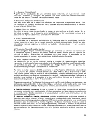53
II. La Suprema Felicidad Social.
A partir de la construcción de una estructura social incluyente, un nuevo modelo social,
productivo, humanista y endógeno, se persigue que todos vivamos en similares condiciones,
rumbo a lo que decía El Libertador: “La Suprema Felicidad Social”.
III. Democracia Protagónica Revolucionaria.
Para esta nueva fase de la Revolución Bolivariana se consolidará la organización social, a fin
de transformar su debilidad individual en fuerza colectiva, reforzando la independencia, la libertad y
el poder originario del individuo.
IV. Modelo Productivo Socialista.
Con el fin de lograr trabajo con significado, se buscará la eliminación de la división social, de la
estructura jerárquica y de la disyuntiva entre la satisfacción de las necesidades humanas y la
producción de riqueza subordinada a la reproducción del capital.
V. Nueva Geopolítica Nacional.
La modificación de la estructura socio-territorial de Venezuela persigue la articulación interna del
modelo productivo, a través de un modelo desarrollo territorial desconcentrado, definido por ejes
integradores, regiones programa, un sistema de ciudades interconectadas y un ambiente
sustentable.
VI. Venezuela: Potencia Energética Mundial.
El acervo energético del país posibilita una estrategia que combine el uso soberano del recurso con
la integración regional y mundial. El petróleo continuará siendo decisivo para la captación de
recursos del exterior, la generación de inversiones productivas internas, la satisfacción de las
propias necesidades de energía y la consolidación del Modelo Productivo Socialista.
VII. Nueva Geopolítica Internacional.
La construcción de un mundo multipolar implica la creación de nuevos polos de poder que
representen el quiebre de la hegemonía unipolar, en la búsqueda de la justicia social, la solidaridad y
las garantías de paz, bajo la profundización del diálogo fraterno entre los pueblos, su
autodeterminación y el respeto a las libertades de pensamiento.
Así mismo el diseño y ejecución del PNI, se enmarca en el Plan Nacional del Ambiente establecido en
la Ley Orgánica del Ambiente publicada en la Gaceta Oficial Nº 5.833 del 22 de diciembre de 2006,
cuyo objetivo general persigue “establecer las disposiciones y principios rectores para la gestión del
ambiente, en el marco del desarrollo sustentable como derecho y deber fundamental del Estado y de la
sociedad, para contribuir a la seguridad y al logro del máximo bienestar de la población y al
sostenimiento del planeta, en interés de la humanidad”.
En ese mismo sentido, el Plan Nacional de Implementación del Convenio de Estocolmo, se integra a las
políticas de gestión ambiental y de desarrollo endógeno sustentable, contempladas en las siete líneas
de acción del Ministerio del Poder Popular para el Ambiente, específicamente en las siguientes:
a. Gestión Ambiental compartida, la cual se orienta a la conservación y protección del ambiente,
como deber compartido entre los ciudadanos el Estado, se gestiona con la participación protagónica de
la comunidad en las distintas instancias de la nueva estructura social de base, en articulación con los
gobiernos locales y regionales.
b. Desechos domésticos, tóxicos y peligrosos, orientada a la formulación de políticas, directivas y
lineamientos en todo el país para el control, mantenimiento y mejoramiento de los sistemas de manejo
de sustancias, materiales y desechos peligrosos. El Ministerio participa activamente en el cumplimiento
de acciones para el saneamiento y manejo integral de este tipo de materiales y desechos, evalúa la
situación nacional en cuanto a su uso, otorgado prioridades y verificando la eficiencia de los procesos
aplicados, evalúa los sitios de disposición final, desarrolla inventarios sobre este tipo de sustancias que
son generadas por las diversas empresas, con el fin de hacer seguimiento y ejercer control de las
mismas.
 