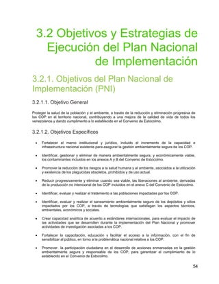 54
3.2 Objetivos y Estrategias de
Ejecución del Plan Nacional
de Implementación
3.2.1. Objetivos del Plan Nacional de
Implementación (PNI)
3.2.1.1. Objetivo General
Proteger la salud de la población y el ambiente, a través de la reducción y eliminación progresiva de
los COP en el territorio nacional, contribuyendo a una mejora de la calidad de vida de todos los
venezolanos y dando cumplimento a lo establecido en el Convenio de Estocolmo.
3.2.1.2. Objetivos Específicos
• Fortalecer el marco institucional y jurídico, incluido el incremento de la capacidad e
infraestructura nacional existente para asegurar la gestión ambientalmente segura de los COP.
• Identificar, gestionar y eliminar de manera ambientalmente segura, y económicamente viable,
los contaminantes incluidos en los anexos A y B del Convenio de Estocolmo.
• Promover la reducción de los riesgos a la salud humana y al ambiente, asociados a la utilización
y existencia de los plaguicidas obsoletos, prohibidos y de uso actual.
• Reducir progresivamente y eliminar cuando sea viable, las liberaciones al ambiente, derivadas
de la producción no intencional de los COP incluidos en el anexo C del Convenio de Estocolmo.
• Identificar, evaluar y realizar el tratamiento a las poblaciones impactadas por los COP.
• Identificar, evaluar y realizar el saneamiento ambientalmente seguro de los depósitos y sitios
impactados por los COP, a través de tecnologías que satisfagan los aspectos técnicos,
ambientales, económicos y sociales.
• Crear capacidad analítica de acuerdo a estándares internacionales, para evaluar el impacto de
las actividades que se desarrollen durante la implementación del Plan Nacional y promover
actividades de investigación asociadas a los COP.
• Fortalecer la capacitación, educación y facilitar el acceso a la información, con el fin de
sensibilizar al público, en torno a la problemática nacional relativa a los COP.
• Promover la participación ciudadana en el desarrollo de acciones enmarcadas en la gestión
ambientalmente segura y responsable de los COP, para garantizar el cumplimiento de lo
establecido en el Convenio de Estocolmo.
 