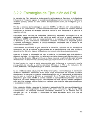 55
3.2.2. Estrategias de Ejecución del PNI
La ejecución del Plan Nacional de Implementación del Convenio de Estocolmo en la República
Bolivariana de Venezuela, requiere de la acción coordinada de un número importante de instituciones
del sector público y privado, así como también de organizaciones civiles, de investigación y de la
academia.
Por ello, se establece como estrategia de ejecución del PNI y coordinación entre estos sectores, la
creación de una Unidad adscrita a la Dirección General de Calidad Ambiental del Ministerio del Poder
Popular para el Ambiente, en la gestión integral de los COP u otras sustancias en el marco de la
seguridad química.
Este órgano tendrá funciones de coordinación, promoción y seguimiento de la ejecución de las
actividades y tareas contempladas en los planes de acción, así como la revisión, evaluación y
actualización del PNI, entre otras que le sean conferidas en el marco del cumplimiento del Convenio
de Estocolmo y otros instrumentos jurídicamente vinculante en materia de seguridad química
(Convenios de Rótterdam, Basilea y el Enfoque Estratégico Internacional para el Manejo de las
Sustancias Químicas SAICM).
Adicionalmente, se considera de gran relevancia la concreción y adopción de una estrategia de
implantación del PNI a través de su incorporación en la agenda Nacional, que haga factible su
ejecución en los diferentes órganos del Estado con competencia y demás sectores involucrados.
Para ello se plantea la oficialización del PNI, a través de un instrumento legal que ampare su
obligatoria ejecución y de conformidad con la Ley aprobatoria del Convenio de Estocolmo, tal como se
indica en el plan de acción 3.3.2, promoviendo de alguna manera el cumplimiento del sector privado y
otros sectores a las disposiciones que correspondan y que se establezcan en los planes de acción.
De igual manera, en cuanto al sector gubernamental, será fundamental la incorporación oficial y
presupuestaria de proyectos y acciones específicas definidas en el PNI, en las instituciones del
Estado, en función a sus competencias y a las políticas y prioridades nacionales.
En ese sentido, se deberá estructurar el PNI dentro del esquema y herramienta actual de planificación
del Estado (herramienta denominada Nueva Etapa, donde se incorporan los proyectos que serán
ejecutados en el marco de los objetivos estratégicos definidos por el Presidente de la República) y
para lo cual, se requiere la definición y consolidación de un Proyecto Marco Nacional, como
plataforma a gran escala del PNI, al cual se adosarán los correspondientes proyectos y acciones
específicas, que deban ser ejecutados por los conductores del poder Ejecutivo Nacional (Ministerios,
entes adscritos, empresas públicas, fundaciones institutos, entre otros), las gobernaciones de Estado
y las alcaldías municipales.
Estas estrategias dirigidas a garantizar la viabilidad en la ejecución del PNI, como su oficialización, se
incorporan como acciones prioritarias e iniciales, en los planes institucional y legal (3.3.1 y 3.3.2).
Corresponderá a las instancias nacionales competentes, determinar, en las primeras fases de
aplicación del PNI, la adopción o actualización de estas estrategias, entre otras que las
complementen.
 