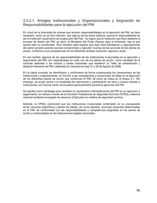 56
3.2.2.1. Arreglos Institucionales y Organizacionales y Asignación de
Responsabilidades para la ejecución del PNI
En virtud de la diversidad de actores que tendrán responsabilidades en la ejecución del PNI, se hace
necesario, como ya se hizo mención, que alguno de los entes públicos, asuma la responsabilidad de
ser la institución supervisora de la ejecución del Plan. Es lógico que la institución que llevó adelante el
proceso de diseño del PNI, es decir, el Ministerio del Poder Popular para el Ambiente, sea el que
asuma este rol coordinador. Pero también cabe esperar que sean otros Ministerios y organizaciones
del sector privado quienes asuman compromisos y ejecuten muchas de las acciones de los planes de
acción, conforme a sus competencias en los diferentes ámbitos (nacional, regional y local).
En ese sentido, algunas de las responsabilidades de las instituciones involucradas en la ejecución y
seguimiento del PNI, son especificadas en cada uno de los planes de acción, como resultado de la
consulta realizada a los actores y partes nacionales que asistieron al Taller de presentación y
adopción Nacional del PNI, celebrado en Caracas los días 27 y 28 de Agosto de 2008.
En la citada consulta, se identificaron y confirmaron de forma consensuada los compromisos de las
instituciones y organizaciones, en función a las competencias y actuaciones de éstas en la ejecución
de los diferentes planes de acción que conforman el PNI, tal como se indica en el Anexo 2.1. Sin
embargo, de surgir vacíos o la necesidad de intervención y participación de otros y nuevos actores e
instituciones, los mismos serán convocados oportunamente durante la ejecución del PNI.
Se plantea como estrategia para canalizar la coordinación interinstitucional del PNI en su ejecución y
seguimiento, se realice a través de la Comisión Presidencial de Seguridad Química (CPSQ), instancia
nacional existente encargada de asesorar al Ejecutivo en materia de seguridad química.
Además, la CPSQ, promoverá que las instituciones involucradas contemplen en su presupuesto
anual, recursos específicos y planes de trabajo, así como alentará acciones conjuntas determinadas
en el PNI, de conformidad con las responsabilidades y competencias asignadas en los planes de
acción y contempladas en las disposiciones legales nacionales.
 