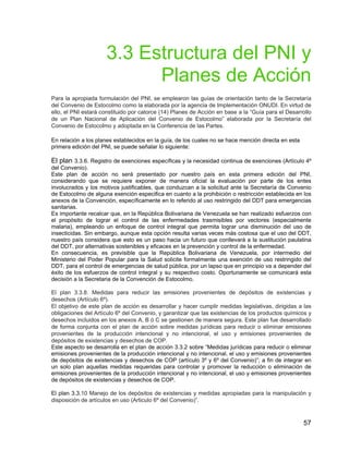 57
3.3 Estructura del PNI y
Planes de Acción
Para la apropiada formulación del PNI, se emplearon las guías de orientación tanto de la Secretaría
del Convenio de Estocolmo como la elaborada por la agencia de Implementación ONUDI. En virtud de
ello, el PNI estará constituido por catorce (14) Planes de Acción en base a la “Guía para el Desarrollo
de un Plan Nacional de Aplicación del Convenio de Estocolmo” elaborada por la Secretaría del
Convenio de Estocolmo y adoptada en la Conferencia de las Partes.
En relación a los planes establecidos en la guía, de los cuales no se hace mención directa en esta
primera edición del PNI, se puede señalar lo siguiente:
El plan 3.3.6. Registro de exenciones específicas y la necesidad continua de exenciones (Artículo 4º
del Convenio).
Este plan de acción no será presentado por nuestro país en esta primera edición del PNI,
considerando que se requiere exponer de manera oficial la evaluación por parte de los entes
involucrados y los motivos justificables, que conduzcan a la solicitud ante la Secretaría de Convenio
de Estocolmo de alguna exención especifica en cuanto a la prohibición o restricción establecida en los
anexos de la Convención, específicamente en lo referido al uso restringido del DDT para emergencias
sanitarias.
Es importante recalcar que, en la República Bolivariana de Venezuela se han realizado esfuerzos con
el propósito de lograr el control de las enfermedades trasmisibles por vectores (especialmente
malaria), empleando un enfoque de control integral que permita lograr una disminución del uso de
insecticidas. Sin embargo, aunque esta opción resulta varias veces más costosa que el uso del DDT,
nuestro país considera que esto es un paso hacia un futuro que conllevará a la sustitución paulatina
del DDT, por alternativas sostenibles y eficaces en la prevención y control de la enfermedad.
En consecuencia, es previsible que la República Bolivariana de Venezuela, por intermedio del
Ministerio del Poder Popular para la Salud solicite formalmente una exención de uso restringido del
DDT, para el control de emergencias de salud pública, por un lapso que en principio va a depender del
éxito de los esfuerzos de control integral y su respectivo costo. Oportunamente se comunicará esta
decisión a la Secretaria de la Convención de Estocolmo.
El plan 3.3.8. Medidas para reducir las emisiones provenientes de depósitos de existencias y
desechos (Artículo 6º).
El objetivo de este plan de acción es desarrollar y hacer cumplir medidas legislativas, dirigidas a las
obligaciones del Artículo 6º del Convenio, y garantizar que las existencias de los productos químicos y
desechos incluidos en los anexos A, B ó C se gestionen de manera segura. Este plan fue desarrollado
de forma conjunta con el plan de acción sobre medidas jurídicas para reducir o eliminar emisiones
provenientes de la producción intencional y no intencional, el uso y emisiones provenientes de
depósitos de existencias y desechos de COP.
Este aspecto se desarrolla en el plan de acción 3.3.2 sobre “Medidas jurídicas para reducir o eliminar
emisiones provenientes de la producción intencional y no intencional, el uso y emisiones provenientes
de depósitos de existencias y desechos de COP (artículo 3º y 6º del Convenio)”; a fin de integrar en
un solo plan aquellas medidas requeridas para controlar y promover la reducción o eliminación de
emisiones provenientes de la producción intencional y no intencional, el uso y emisiones provenientes
de depósitos de existencias y desechos de COP.
El plan 3.3.10 Manejo de los depósitos de existencias y medidas apropiadas para la manipulación y
disposición de artículos en uso (Articulo 6º del Convenio)”.
 