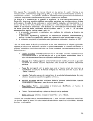58
Este aspecto fue incorporado de manera integral en los planes de acción relativos a los
correspondientes contaminantes (plaguicidas y BPC), y no de manera individual como lo solicita la
Secretaria del Convenio. Esto permitirá atender de manera eficiente la gestión tanto de la existencia
y desechos como de los correspondientes depósitos o lugares que lo contienen.
De acuerdo a lo establecido en el parágrafo 1, apartados c y d del mencionado Articulo de la
Convención tiene como propósito establecer las medidas operativas, que permitan reducir o eliminar
las liberaciones derivadas de las existencias de cualquiera de los productos químicos incluidos en el
Anexo A o el Anexo B, u otros productos que los contengan o estén contaminados con ellos, así como
también de los desechos generados a partir de estos; fue incorporado de manera integral dentro el
PNI en los planes de acción identificados en el documento como 3.3.3, 3.3.4 y 3.3.5, los cuales
respectivamente, abordan medidas para el control de:
• la producción, importación y exportación, uso, depósitos de existencias y desechos de
plaguicidas COP.
• la producción, importación y exportación, uso identificación, etiquetado, almacenamiento y
eliminación de equipos, desechos o aceites que contengan o estén contaminados con BPC, y
• la producción, importación y exportación, uso, depósitos de existencias y desechos de DDT.
Cada uno de los Planes de Acción que conforman el PNI, hace referencia a un conjunto organizado,
coherente e integrado de actividades, servicios o procesos expresados en una serie de objetivos o
proyectos relacionados o coordinados entre sí, de similar naturaleza, los cuales se estructuran de la
siguiente manera:
• Objetivo Específico: Entendido como conjunto de actividades concretas, interrelacionadas
y coordinadas entre sí, que se realizan con el fin de producir determinados bienes o
servicios capaces de satisfacer necesidades o resolver problemas.
• Actividad: Es el medio que permite la intervención sobre la realidad, mediante la ejecución
secuencial de diversas acciones necesarias para alcanzar los objetivos específicos
definidos.
• Tarea: Se corresponde con la acción que tiene el máximo grado de concreción y
especificidad. Un conjunto de Tareas configura una Actividad, entre las muchas de un
Objetivo Específico.
• Indicador: Parámetro que permite medir el logro de la actividad o tarea indicada. Su rango
establece los valores deseables/aceptables del mismo.
• Recursos requeridos: Recursos financieros, técnicos, humanos, de información o de otra
índole requeridos para llevar a buen término la tarea indicada.
• Responsables: Actores responsables e involucrados, identificados en función al
cumplimiento de las tareas establecidas.
• Periodo: Tiempo estimado que conlleva la ejecución de las acciones.
• Costos estimados: Establece el costo de la actividad o tarea indicada.
El PNI ha sido formulado para un horizonte de tiempo de 21 años, los cuales culminan en el año 2030.
Los distintos planes de acción con sus correspondientes objetivos específicos, actividades y tareas se
describen a continuación:
 