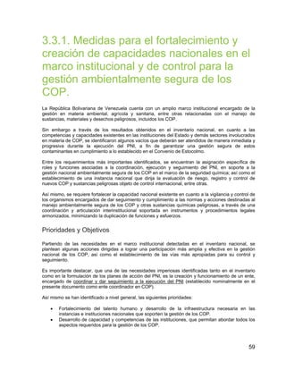 59
3.3.1. Medidas para el fortalecimiento y
creación de capacidades nacionales en el
marco institucional y de control para la
gestión ambientalmente segura de los
COP.
La República Bolivariana de Venezuela cuenta con un amplio marco institucional encargado de la
gestión en materia ambiental, agrícola y sanitaria, entre otras relacionadas con el manejo de
sustancias, materiales y desechos peligrosos, incluidos los COP.
Sin embargo a través de los resultados obtenidos en el inventario nacional, en cuanto a las
competencias y capacidades existentes en las instituciones del Estado y demás sectores involucrados
en materia de COP, se identificaron algunos vacíos que deberán ser atendidos de manera inmediata y
progresiva durante la ejecución del PNI, a fin de garantizar una gestión segura de estos
contaminantes en cumplimiento a lo establecido en el Convenio de Estocolmo.
Entre los requerimientos más importantes identificados, se encuentran la asignación específica de
roles y funciones asociadas a la coordinación, ejecución y seguimiento del PNI, en soporte a la
gestión nacional ambientalmente segura de los COP en el marco de la seguridad química; así como el
establecimiento de una instancia nacional que dirija la evaluación de riesgo, registro y control de
nuevos COP y sustancias peligrosas objeto de control internacional, entre otras.
Así mismo, se requiere fortalecer la capacidad nacional existente en cuanto a la vigilancia y control de
los organismos encargados de dar seguimiento y cumplimiento a las normas y acciones destinadas al
manejo ambientalmente segura de los COP y otras sustancias químicas peligrosas, a través de una
coordinación y articulación interinstitucional soportada en instrumentos y procedimientos legales
armonizados, minimizando la duplicación de funciones y esfuerzos.
Prioridades y Objetivos
Partiendo de las necesidades en el marco institucional detectadas en el inventario nacional, se
plantean algunas acciones dirigidas a lograr una participación más amplia y efectiva en la gestión
nacional de los COP, así como el establecimiento de las vías más apropiadas para su control y
seguimiento.
Es importante destacar, que una de las necesidades imperiosas identificadas tanto en el inventario
como en la formulación de los planes de acción del PNI, es la creación y funcionamiento de un ente,
encargado de coordinar y dar seguimiento a la ejecución del PNI (establecido nominalmente en el
presente documento como ente coordinador en COP).
Así mismo se han identificado a nivel general, las siguientes prioridades:
• Fortalecimiento del talento humano y desarrollo de la infraestructura necesaria en las
instancias e instituciones nacionales que soporten la gestión de los COP.
• Desarrollo de capacidad y competencias de las instituciones, que permitan abordar todos los
aspectos requeridos para la gestión de los COP.
 