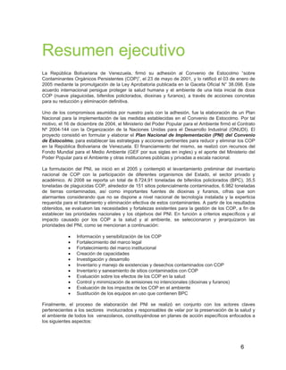6
Resumen ejecutivo
La República Bolivariana de Venezuela, firmó su adhesión al Convenio de Estocolmo “sobre
Contaminantes Orgánicos Persistentes (COP)”, el 23 de mayo de 2001, y lo ratificó el 03 de enero de
2005 mediante la promulgación de la Ley Aprobatoria publicada en la Gaceta Oficial N° 38.098. Este
acuerdo internacional persigue proteger la salud humana y el ambiente de una lista inicial de doce
COP (nueve plaguicidas, bifenilos policlorados, dioxinas y furanos), a través de acciones concretas
para su reducción y eliminación definitiva.
Uno de los compromisos asumidos por nuestro país con la adhesión, fue la elaboración de un Plan
Nacional para la implementación de las medidas establecidas en el Convenio de Estocolmo. Por tal
motivo, el 16 de diciembre de 2004, el Ministerio del Poder Popular para el Ambiente firmó el Contrato
Nº 2004-144 con la Organización de la Naciones Unidas para el Desarrollo Industrial (ONUDI). El
proyecto consistió en formular y elaborar el Plan Nacional de Implementación (PNI) del Convenio
de Estocolmo, para establecer las estrategias y acciones pertinentes para reducir y eliminar los COP
en la República Bolivariana de Venezuela. El financiamiento del mismo, se realizó con recursos del
Fondo Mundial para el Medio Ambiente (GEF por sus siglas en ingles) y el aporte del Ministerio del
Poder Popular para el Ambiente y otras instituciones públicas y privadas a escala nacional.
La formulación del PNI, se inició en el 2005 y contempló el levantamiento preliminar del inventario
nacional de COP con la participación de diferentes organismos del Estado, el sector privado y
académico. Al 2008 se reporta un total de 8.724,91 toneladas de bifenilos policlorados (BPC), 35,5
toneladas de plaguicidas COP, alrededor de 151 sitios potencialmente contaminados, 6.982 toneladas
de tierras contaminadas, así como importantes fuentes de dioxinas y furanos, cifras que son
alarmantes considerando que no se dispone a nivel nacional de tecnología instalada y la experticia
requerida para el tratamiento y eliminación efectiva de estos contaminantes. A partir de los resultados
obtenidos, se evaluaron las necesidades y fortalezas existentes para la gestión de los COP, a fin de
establecer las prioridades nacionales y los objetivos del PNI. En función a criterios específicos y al
impacto causado por los COP a la salud y al ambiente, se seleccionaron y jerarquizaron las
prioridades del PNI, como se mencionan a continuación:
• Información y sensibilización de los COP
• Fortalecimiento del marco legal
• Fortalecimiento del marco institucional
• Creación de capacidades
• Investigación y desarrollo
• Inventario y manejo de existencias y desechos contaminados con COP
• Inventario y saneamiento de sitios contaminados con COP
• Evaluación sobre los efectos de los COP en la salud
• Control y minimización de emisiones no intencionales (dioxinas y furanos)
• Evaluación de los impactos de los COP en el ambiente
• Sustitución de los equipos en uso que contienen BPC
Finalmente, el proceso de elaboración del PNI se realizó en conjunto con los actores claves
pertenecientes a los sectores involucrados y responsables de velar por la preservación de la salud y
el ambiente de todos los venezolanos, constituyéndose en planes de acción específicos enfocados a
los siguientes aspectos:
 