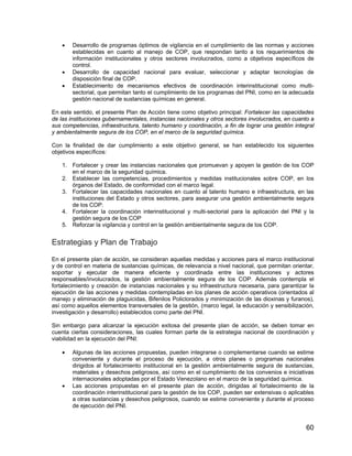 60
• Desarrollo de programas óptimos de vigilancia en el cumplimiento de las normas y acciones
establecidas en cuanto al manejo de COP, que respondan tanto a los requerimientos de
información institucionales y otros sectores involucrados, como a objetivos específicos de
control.
• Desarrollo de capacidad nacional para evaluar, seleccionar y adaptar tecnologías de
disposición final de COP.
• Establecimiento de mecanismos efectivos de coordinación interinstitucional como multi-
sectorial, que permitan tanto el cumplimiento de los programas del PNI, como en la adecuada
gestión nacional de sustancias químicas en general.
En este sentido, el presente Plan de Acción tiene como objetivo principal: Fortalecer las capacidades
de las instituciones gubernamentales, instancias nacionales y otros sectores involucrados, en cuanto a
sus competencias, infraestructura, talento humano y coordinación, a fin de lograr una gestión integral
y ambientalmente segura de los COP, en el marco de la seguridad química.
Con la finalidad de dar cumplimiento a este objetivo general, se han establecido los siguientes
objetivos específicos:
1. Fortalecer y crear las instancias nacionales que promuevan y apoyen la gestión de los COP
en el marco de la seguridad química.
2. Establecer las competencias, procedimientos y medidas institucionales sobre COP, en los
órganos del Estado, de conformidad con el marco legal.
3. Fortalecer las capacidades nacionales en cuanto al talento humano e infraestructura, en las
instituciones del Estado y otros sectores, para asegurar una gestión ambientalmente segura
de los COP.
4. Fortalecer la coordinación interinstitucional y multi-sectorial para la aplicación del PNI y la
gestión segura de los COP
5. Reforzar la vigilancia y control en la gestión ambientalmente segura de los COP.
Estrategias y Plan de Trabajo
En el presente plan de acción, se consideran aquellas medidas y acciones para el marco institucional
y de control en materia de sustancias químicas, de relevancia a nivel nacional, que permitan orientar,
soportar y ejecutar de manera eficiente y coordinada entre las instituciones y actores
responsables/involucrados, la gestión ambientalmente segura de los COP. Además contempla el
fortalecimiento y creación de instancias nacionales y su infraestructura necesaria, para garantizar la
ejecución de las acciones y medidas contempladas en los planes de acción operativos (orientados al
manejo y eliminación de plaguicidas, Bifenilos Policlorados y minimización de las dioxinas y furanos),
así como aquellos elementos transversales de la gestión, (marco legal, la educación y sensibilización,
investigación y desarrollo) establecidos como parte del PNI.
Sin embargo para alcanzar la ejecución exitosa del presente plan de acción, se deben tomar en
cuenta ciertas consideraciones, las cuales forman parte de la estrategia nacional de coordinación y
viabilidad en la ejecución del PNI:
• Algunas de las acciones propuestas, pueden integrarse o complementarse cuando se estime
conveniente y durante el proceso de ejecución, a otros planes o programas nacionales
dirigidos al fortalecimiento institucional en la gestión ambientalmente segura de sustancias,
materiales y desechos peligrosos, así como en el cumplimiento de los convenios e iniciativas
internacionales adoptadas por el Estado Venezolano en el marco de la seguridad química.
• Las acciones propuestas en el presente plan de acción, dirigidas al fortalecimiento de la
coordinación interinstitucional para la gestión de los COP, pueden ser extensivas o aplicables
a otras sustancias y desechos peligrosos, cuando se estime conveniente y durante el proceso
de ejecución del PNI.
 