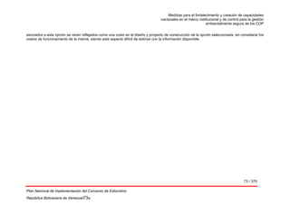 Medidas para el fortalecimiento y creación de capacidades
nacionales en el marco institucional y de control para la gestión
ambientalmente segura de los COP
73 / 375
Plan Nacional de Implementación del Convenio de Estocolmo
República Bolivariana de Venezuel73a
asociados a esta opción se verán reflejados como una costo en el diseño y proyecto de construcción de la opción seleccionada, sin considerar los
costos de funcionamiento de la misma, siendo este aspecto difícil de estimar con la información disponible.
 