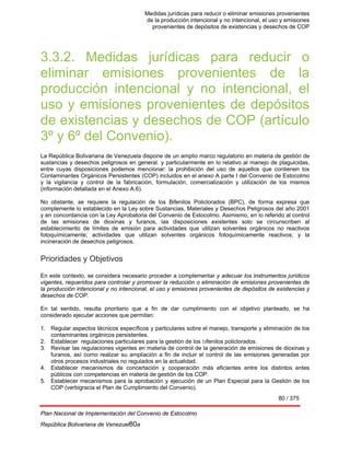 Medidas jurídicas para reducir o eliminar emisiones provenientes
de la producción intencional y no intencional, el uso y emisiones
provenientes de depósitos de existencias y desechos de COP
80 / 375
Plan Nacional de Implementación del Convenio de Estocolmo
República Bolivariana de Venezuel80a
3.3.2. Medidas jurídicas para reducir o
eliminar emisiones provenientes de la
producción intencional y no intencional, el
uso y emisiones provenientes de depósitos
de existencias y desechos de COP (artículo
3º y 6º del Convenio).
La República Bolivariana de Venezuela dispone de un amplio marco regulatorio en materia de gestión de
sustancias y desechos peligrosos en general. y particularmente en lo relativo al manejo de plaguicidas,
entre cuyas disposiciones podemos mencionar: la prohibición del uso de aquellos que contienen los
Contaminantes Orgánicos Persistentes (COP) incluidos en el anexo A parte I del Convenio de Estocolmo
y la vigilancia y control de la fabricación, formulación, comercialización y utilización de los mismos
(información detallada en el Anexo A.6).
No obstante, se requiere la regulación de los Bifenilos Policlorados (BPC), de forma expresa que
complemente lo establecido en la Ley sobre Sustancias, Materiales y Desechos Peligrosos del año 2001
y en concordancia con la Ley Aprobatoria del Convenio de Estocolmo. Asimismo, en lo referido al control
de las emisiones de dioxinas y furanos, las disposiciones existentes solo se circunscriben al
establecimiento de límites de emisión para actividades que utilizan solventes orgánicos no reactivos
fotoquímicamente; actividades que utilizan solventes orgánicos fotoquímicamente reactivos; y la
incineración de desechos peligrosos.
Prioridades y Objetivos
En este contexto, se considera necesario proceder a complementar y adecuar los instrumentos jurídicos
vigentes, requeridos para controlar y promover la reducción o eliminación de emisiones provenientes de
la producción intencional y no intencional, el uso y emisiones provenientes de depósitos de existencias y
desechos de COP.
En tal sentido, resulta prioritario que a fin de dar cumplimiento con el objetivo planteado, se ha
considerado ejecutar acciones que permitan:
1. Regular aspectos técnicos específicos y particulares sobre el manejo, transporte y eliminación de los
contaminantes orgánicos persistentes.
2. Establecer regulaciones particulares para la gestión de los bifenilos policlorados.
3. Revisar las regulaciones vigentes en materia de control de la generación de emisiones de dioxinas y
furanos, así como realizar su ampliación a fin de incluir el control de las emisiones generadas por
otros procesos industriales no regulados en la actualidad.
4. Establecer mecanismos de concertación y cooperación más eficientes entre los distintos entes
públicos con competencias en materia de gestión de los COP.
5. Establecer mecanismos para la aprobación y ejecución de un Plan Especial para la Gestión de los
COP (verbigracia el Plan de Cumplimiento del Convenio).
 