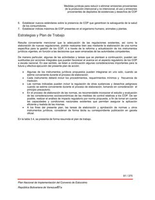 Medidas jurídicas para reducir o eliminar emisiones provenientes
de la producción intencional y no intencional, el uso y emisiones
provenientes de depósitos de existencias y desechos de COP
81 / 375
Plan Nacional de Implementación del Convenio de Estocolmo
República Bolivariana de Venezuel81a
6. Establecer nuevos estándares sobre la presencia de COP que garanticen la salvaguarda de la salud
de los consumidores.
7. Establecer índices máximos de COP presentes en el organismo humano, animales y plantas.
Estrategias y Plan de Trabajo
Resulta conveniente mencionar que la adecuación de las regulaciones existentes, así como la
elaboración de nuevas regulaciones, podrán realizarse bien sea mediante la elaboración de una norma
específica para la gestión de los COP, ó a través de la reforma y actualización de los instrumentos
jurídicos vigentes, en función a las decisiones que sean emanadas de las autoridades competentes.
De manera particular, algunas de las actividades y tareas que se plantean a continuación, pueden ser
sustituidas por acciones integrales que pueden favorecer el avance en el aspecto regulatorio de los COP
a escala nacional. En ese sentido, se listan a continuación algunas consideraciones importantes para la
futura y efectiva ejecución del presente plan de acción:
• Algunas de los instrumentos jurídicos propuestos pueden integrarse en uno solo, cuando se
estime conveniente durante el proceso de elaboración.
• Cada instrumento deberá incluir los procedimientos, requerimientos mínimos y frecuencia de
medición.
• Las normas indicadas pueden incluir la regulación de otras sustancias y desechos peligrosos
cuando se estime conveniente durante el proceso de elaboración, tomando en consideración el
principio precautorio.
• En el proceso de elaboración de las normas, es recomendable incorporar el estudio y evaluación
de las consideraciones socioeconómicas de las medidas de control relativas a los COP. De ser
posible, realizar el análisis de impacto regulatorio por norma propuesta, a fin de tomar en cuenta
las capacidades y condiciones nacionales existentes que permitan asegurar la aplicación
eficiente y realista de las mismas.
• A los fines del presente plan, las tareas de elaboración y aprobación de normas u otros
instrumentos jurídicos, consideran de forma tácita su correspondiente publicación en gaceta
oficial.
En la tabla 3.4, se presenta de forma resumida el plan de trabajo.
 