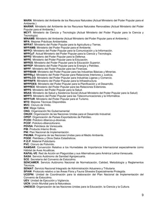 9
MARN: Ministerio del Ambiente de los Recursos Naturales (Actual Ministerio del Poder Popular para el
Ambiente.)
MARNR: Ministerio del Ambiente de los Recursos Naturales Renovables (Actual Ministerio del Poder
Popular para el Ambiente.)
MCYT: Ministerio de Ciencia y Tecnología (Actual Ministerio del Poder Popular para la Ciencia y
Tecnología)
MINAMB: Ministerio del Ambiente (Actual Ministerio del Poder Popular para el Ambiente.)
MPA: Mejores Prácticas Ambientales.
MPPAT: Ministerio del Poder Popular para la Agricultura y Tierras.
MPPAMB: Ministerio del Poder Popular para el Ambiente.
MPPCI: Ministerio del Poder Popular para la Comunicación y la Información.
MPPCyT: Actual Ministerio del Poder Popular para la Ciencia y Tecnología.
MPPD: Ministerio del Poder Popular para la Defensa.
MPPE: Ministerio del Poder Popular para la Educación.
MPPES: Ministerio del Poder Popular para la Educación Superior.
MPPEP: Ministerio del Poder Popular para la Energía y Petróleo.
MPPF: Ministerio del Poder Popular para las Finanzas.
MPPIBAM: Ministerio del Poder Popular para las Industrias Básicas y Minerías.
MPPRIyJ: Ministerio del Poder Popular para Relaciones Interiores y Justicia.
MPPILCO: Ministerio del Poder Popular para Industrias Ligeras y Comercio.
MPPINFR: Ministerio del Poder Popular para la Infraestructura.
MPPPDES: Ministerio del Poder Popular para la Planificación y el Desarrollo.
MPPREX: Ministerio del Poder Popular para las Relaciones Exteriores.
MPPS: Ministerio del Poder Popular para la Salud.
MSAS: Ministerio de Salud y Asistencia Social (Actual Ministerio del Poder Popular para la Salud)
MPPTI: Ministerio del Poder Popular para las Telecomunicaciones y la Informática.
MPPTUR: Ministerio del Poder Popular para el Turismo.
MTD: Mejores Técnicas Disponibles.
MVC: Cloruro de Vinilo.
MW: Mega Vatios.
ONG: Organización No Gubernamental
ONUDI: Organización de las Naciones Unidas para el Desarrollo Industrial.
OPEP: Organización de Países Exportadores de Petróleo.
PCDD: Policloro dibenzo-p-dioxinas.
PCDF: Policloro-dibenzofurano.
PDVSA: Petróleos de Venezuela.
PIB: Producto Interno Bruto.
PNI: Plan Nacional de Implementación.
PNUMA: Programa de las Naciones Unidas para el Medio Ambiente.
PODE: Petróleos y Otros Datos Estadísticos.
P.O.P: Material Publicitario
PVC: Cloruro de Polivinilo.
RAMSAR: Convención Relativa a los Humedales de Importancia Internacional especialmente como
Hábitat de Aves Acuáticas.
RAPAL-VE: Red de Acción en Plaguicidas y sus Alternativas para América Latina-Venezuela.
SASA: Servicio Autónomo de Sanidad Agropecuaria.
SCE: Secretaría del Convenio de Estocolmo.
SENCAMER: Servicio Autónomo Nacional de Normalización, Calidad, Metodología y Reglamentos
Técnicos.
SENIAT: Servicio Nacional Integrado de Administración Aduanera y Tributaria.
SPAW: Protocolo relativo a las Áreas Flora y Fauna Silvestre Especialmente Protegida.
UCEPNI: Unidad de Coordinación para la elaboración del Plan Nacional de Implementación del
Convenio de Estocolmo.
UEV: Unidad de Ejecución y Vigilancia.
UICN: Unión Mundial para la Naturaleza.
UNESCO: Organización de las Naciones Unidas para la Educación, la Ciencia y la Cultura.
 