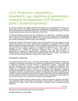 93 / 375
Plan Nacional de Implementación del Convenio de Estocolmo
República Bolivariana de Venezuel93a
3.3.3. Producción, importación y
exportación, uso, depósitos de existencias y
desechos de plaguicidas COP (Anexo A,
parte I, productos químicos)
En este plan se indican las medidas operativas relacionadas con los plaguicidas COP incluidos en el
anexo A del Convenio. Las medidas institucionales y reglamentarias son abordadas en los planes de
acción: Medidas para el fortalecimiento institucional y de control (3.3.1) y Medidas para reducir o eliminar
emisiones provenientes de la producción intencional y el uso (3.3.2).
La Republica Bolivariana de Venezuela tiene prohibido el uso, la importación y exportación (permitida
sólo en casos de transfronterización de desechos de COP), así como la producción de los plaguicidas
COP, exceptuando el uso restringido del DDT sólo bajo estricto control del Ministerio del Poder Popular
para la Salud y el Ministerio del Poder Popular para el Ambiente.
Tal como se mencionó anteriormente la ejecución del inventario preliminar de COP, realizado en el año
2006, permitió detectar en el ámbito nacional algunas existencias de plaguicidas COP, las cuales
requieren la gestión ambientalmente segura. Una vez actualizada esta información, se conoció hasta el
tercer trimestre del año 2008 la existencia de 35,5 toneladas de plaguicidas COP, siendo el DDT el
reportado en mayor cantidad, seguido por el Dieldrin, el Aldrín, el Endrin y por último el
hexaclorobenceno. La cantidad de plaguicidas inventariada indica que estas existencias no
representarían en proporción un problema grave, comparado con otros COP, BPC por ejemplo; no
obstante los sitios contaminados, de los cuales se reporta la existencia de 47 de ellos, y las condiciones
de almacenamiento de estas existencias si requieren de atención inmediata.
Prioridades y Objetivos
Las prioridades definidas para el país y que deben ser abordadas incluyen desarrollar programas de
información y sensibilización relacionada con los riesgos de los plaguicidas COP, fortalecer el marco legal
e institucional (capacidad de recursos humanos e infraestructura) aplicable a plaguicidas COP,
desarrollar mecanismos para promover la correcta gestión de las existencias de plaguicidas COP,
desechos y el saneamiento de sitios contaminados; el desarrollo de programas de evaluación de los
impactos de los plaguicidas COP en la salud y en el ambiente, crear capacidades y establecer
tecnologías ambientalmente racionales para la gestión de plaguicidas COP; desarrollar programas de
investigación, monitoreo y desarrollo sobre los efectos de los plaguicidas COP para la salud humana y el
ambiente, desarrollar programas para promover el uso seguro de las alternativas de los plaguicidas COP,
así como fortalecer la cooperación internacional en el intercambio de información técnica para mejorar los
conocimientos científicos y las competencias en la gestión de los plaguicidas COP.
De esta manera el objetivo general del plan de acción se enfoca en asegurar la reducción y eliminación
de los plaguicidas COP y sus liberaciones para proteger la salud humana y el ambiente de los efectos
negativos de los mismos. Para el logro de este objetivo se plantea realizar los siguientes acciones
específicas:
 