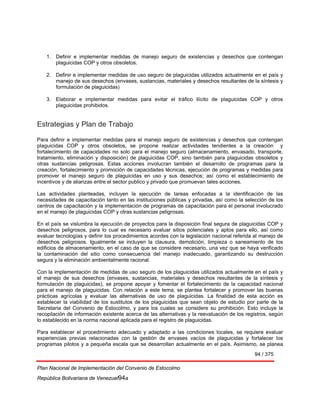94 / 375
Plan Nacional de Implementación del Convenio de Estocolmo
República Bolivariana de Venezuel94a
1. Definir e implementar medidas de manejo seguro de existencias y desechos que contengan
plaguicidas COP y otros obsoletos.
2. Definir e implementar medidas de uso seguro de plaguicidas utilizados actualmente en el país y
manejo de sus desechos (envases, sustancias, materiales y desechos resultantes de la síntesis y
formulación de plaguicidas)
3. Elaborar e implementar medidas para evitar el tráfico ilícito de plaguicidas COP y otros
plaguicidas prohibidos.
Estrategias y Plan de Trabajo
Para definir e implementar medidas para el manejo seguro de existencias y desechos que contengan
plaguicidas COP y otros obsoletos, se propone realizar actividades tendientes a la creación y
fortalecimiento de capacidades no solo para el manejo seguro (almacenamiento, envasado, transporte,
tratamiento, eliminación y disposición) de plaguicidas COP, sino también para plaguicidas obsoletos y
otras sustancias peligrosas. Estas acciones involucran también el desarrollo de programas para la
creación, fortalecimiento y promoción de capacidades técnicas, ejecución de programas y medidas para
promover el manejo seguro de plaguicidas en uso y sus desechos; así como el establecimiento de
incentivos y de alianzas entre el sector publico y privado que promuevan tales acciones.
Las actividades planteadas, incluyen la ejecución de tareas enfocadas a la identificación de las
necesidades de capacitación tanto en las instituciones públicas y privadas, así como la selección de los
centros de capacitación y la implementación de programas de capacitación para el personal involucrado
en el manejo de plaguicidas COP y otras sustancias peligrosas.
En el país se vislumbra la ejecución de proyectos para la disposición final segura de plaguicidas COP y
desechos peligrosos, para lo cual es necesario evaluar sitios potenciales y aptos para ello, así como
evaluar tecnologías y definir los procedimientos acordes con la legislación nacional referida al manejo de
desechos peligrosos. Igualmente se incluyen la clausura, demolición, limpieza o saneamiento de los
edificios de almacenamiento, en el caso de que se considere necesario, una vez que se haya verificado
la contaminación del sitio como consecuencia del manejo inadecuado, garantizando su destrucción
segura y la eliminación ambientalmente racional.
Con la implementación de medidas de uso seguro de los plaguicidas utilizados actualmente en el país y
el manejo de sus desechos (envases, sustancias, materiales y desechos resultantes de la síntesis y
formulación de plaguicidas), se propone apoyar y fomentar el fortalecimiento de la capacidad nacional
para el manejo de plaguicidas. Con relación a este tema, se plantea fortalecer y promover las buenas
prácticas agrícolas y evaluar las alternativas de uso de plaguicidas. La finalidad de esta acción es
establecer la viabilidad de los sustitutos de los plaguicidas que sean objeto de estudio por parte de la
Secretaria del Convenio de Estocolmo, y para los cuales se considere su prohibición. Esto incluye la
recopilación de información existente acerca de las alternativas y la reevaluación de los registros, según
lo establecido en la norma nacional aplicada para el registro de plaguicidas.
Para establecer el procedimiento adecuado y adaptado a las condiciones locales, se requiere evaluar
experiencias previas relacionadas con la gestión de envases vacíos de plaguicidas y fortalecer los
programas pilotos y a pequeña escala que se desarrollan actualmente en el país. Asimismo, se planea
 