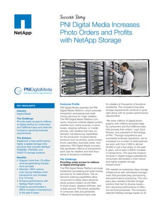 Success Story
                                   PNI Digital Media Increases
                                   Photo Orders and Proﬁts
                                   with NetApp Storage




                                   Customer Proﬁle                            for retailers at thousands of locations
KEY HIGHLIGHTS
                                   PNI Digital Media operates the PNI         worldwide. The company’s big data
Industry                           Digital Media Platform, which provides     storage requirements continue to grow
Digital Media                      transaction processing and order           right along with its system performance
                                   routing services for major retailers.      requirements.
The Challenge                      The PNI Digital Media Platform con-
Provide ready access to millions                                              “We store millions of digital photo-
                                   nects consumer-ordered digital content,
of digital photos for consumers                                               graphs, with millions accessed daily
                                   whether from online sources, in-store
and fulﬁllment labs and meet the                                              by consumers and the fulﬁllment labs
                                   kiosks, desktop software, or mobile
company’s growing business                                                    that process their orders,” says Zack
                                   phones, with retailers that have on-
requirements.                                                                 Wickes, vice president of Technology
                                   demand manufacturing capabilities
                                                                              at PNI. “Through acquisitions and
The Solution                       for the production of personalized
                                                                              successful business operations, we’ve
Implement a high-performance,      products such as photos, photo books,
                                                                              increased our number of retail partners
highly scalable storage infra-     photo calendars, business cards, and
                                                                              we work with from 2,000 to almost
structure that includes NetApp®    stationery. PNI Digital Media success-
                                                                              20,000 in just a few years. In the past
FAS6280, FAS3280, and              fully generates millions of transactions
                                                                              6 years, we’ve seen a 900% increase
FAS3170 storage systems.           each year for retailers and their thou-
                                                                              in transactions. This plus the massive
                                   sands of locations worldwide.
                                                                              increase in digital images uploaded by
Beneﬁts
                                   The Challenge                              consumers demanded a more robust
                                   Providing ready access to millions         and highly scalable storage
  revenue-generating transac-
                                   of digital photographs                     infrastructure.”
  tions annually
                                   The PNI Digital Media Platform provides
                                                                              PNI needed an enterprise-class storage
  even during holidays when        transaction processing and order routing
                                                                              infrastructure with centralized manage-
  transactions can increase        services for its retail clients. The on-
                                                                              ment that provided easy provisioning
  6 to 10 times                    demand ordering capabilities allow
                                                                              and performance monitoring. The com-
                                   consumers to easily place personal
                                                                              pany also needed a ﬂexible storage
  NetApp Flash Cache               photo product orders via the Web,
                                                                              solution that met its diverse needs—
                                   in-store kiosks, desktop software, and
                                                                              from advanced performance to effec-
  900% increase in transactions    mobile phones. PNI stores petabytes
                                                                              tive archival processes. The company
  in the past 6 years              of consumer data and generates
                                                                              selected NetApp storage based on its
                                   millions of transactions each year
 