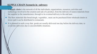 SUPPLY CHAIN Scenario in subways
 A supply chain is the network of all the individuals, organizations, resources, activities and
technology involved in the creation and sale of a product, from the delivery of source materials from
the supplier to the manufacturer, through to its eventual delivery to the end user.
 The Raw materials like bread dough, vegetables , meat can be purchased from wholesale dealer at
lower and it can be distributed to restaurants.
 It is planned in such a way that goods are usually delivered one day before the delivery date, to
avoid late deliveries due to uncontrollable situations.
 