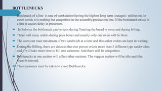 BOTTLENECKS
 Bottleneck of a line is rate of workstation having the highest long term (outages) utilization. In
other words it is nothing but congestion in the assembly/production line. If the bottleneck exists in
a line it causes delay in processes.
 In Subway the bottleneck can be seen during Toasting the bread in oven and during billing.
 There will many orders during peak hours and usually only one oven will be there.
 The oven can toast maximum of two sandwich at a time and thus other orders are kept in waiting.
 During the Billing, there are chances that one person orders more than 5 different type sandwiches
and it will take more time to bill one customer. And there will be congestion.
 Bottlenecks at one section will affect other sections, The veggies section will be idle until the
bread is toasted.
 Thus measures must be taken to avoid Bottlenecks.
 