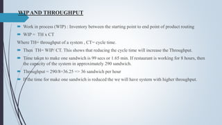WIPAND THROUGHPUT
 Work in process (WIP) : Inventory between the starting point to end point of product routing
 WIP = TH x CT
Where TH= throughput of a system , CT= cycle time.
 Then TH= WIP/ CT. This shows that reducing the cycle time will increase the Throughput.
 Time taken to make one sandwich is 99 secs or 1.65 min. If restaurant is working for 8 hours, then
the capacity of the system in approximately 290 sandwich.
 Throughput = 290/8=36.25 => 36 sandwich per hour
 If the time for make one sandwich is reduced the we will have system with higher throughput.
 