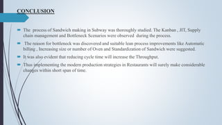 CONCLUSION
 The process of Sandwich making in Subway was thoroughly studied. The Kanban , JIT, Supply
chain management and Bottleneck Scenarios were observed during the process.
 The reason for bottleneck was discovered and suitable lean process improvements like Automatic
billing , Increasing size or number of Oven and Standardization of Sandwich were suggested.
 It was also evident that reducing cycle time will increase the Throughput.
 Thus implementing the modern production strategies in Restaurants will surely make considerable
changes within short span of time.
 
