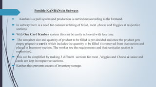 Possible KANBANs in Subways
 Kanban is a pull system and production is carried out according to the Demand.
 In subway there is a need for constant refilling of bread, meat ,cheese and Veggies at respective
sections
 With One Card Kanban system this can be easily achieved with less time.
 The container size and quantity of product to be filled is pre-decided and once the product gets
empty respective card ( which includes the quantity to be filled ) is removed from that section and
placed in Inventory section. The worker see the requirements and that particular section is
replenished.
 This can be simplified by making 3 different sections for meat , Veggies and Cheese & sauce and
cards are kept in respective sections.
 Kanban thus prevents excess of inventory storage.
 