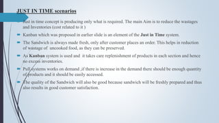 JUST IN TIME scenarios
 Just in time concept is producing only what is required. The main Aim is to reduce the wastages
and Inventories (cost related to it )
 Kanban which was proposed in earlier slide is an element of the Just in Time system.
 The Sandwich is always made fresh, only after customer places an order. This helps in reduction
of wastage of uncooked food, as they can be preserved.
 As Kanban system is used and it takes care replenishment of products in each section and hence
no excess inventories.
 Pull systems works on demand ,if there is increase in the demand there should be enough quantity
of products and it should be easily accessed.
 The quality of the Sandwich will also be good because sandwich will be freshly prepared and thus
also results in good customer satisfaction.
 