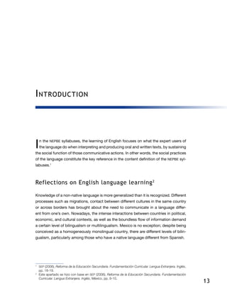 13
Introduction
I n  the NEPBE syllabuses, the learning of English focuses on what the expert users of
the language do when interpreting and producing oral and written texts, by sustaining
the social function of those communicative actions. In other words, the social practices
of the language constitute the key reference in the content definition of the NEPBE syl-
labuses.1
Reflections on English language learning2
Knowledge of a non-native language is more generalized than it is recognized. Different
processes such as migrations, contact between different cultures in the same country
or across borders has brought about the need to communicate in a language differ-
ent from one’s own. Nowadays, the intense interactions between countries in political,
economic, and cultural contexts, as well as the boundless flow of information demand
a certain level of bilingualism or multilingualism. Mexico is no exception; despite being
conceived as a homogeneously monolingual country, there are different le­vels of bilin-
gualism, particularly among those who have a native language different from Spanish.
1
	 SEP (2006), Reforma de la Educación Secundaria. Fundamentación Curricular. Lengua Extranjera. Inglés,
pp. 18-19.
2
	 Este apartado se hizo con base en SEP (2006), Reforma de la Educación Secundaria. Fundamentación
Curricular. Lengua Extranjera. Inglés, México, pp. 9-10.
 