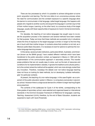 14
There are two processes by which it is possible to achieve bilingualism at some
point: acquisition and learning. The first one refers to an unconscious process where
the need for communication and the constant exposure to a specific language allow
the learner to communicate in that language, called target language; this happens with
people who migrate to another country and acquire the language in a similar way to that
of their mother tongue. Learning, on the other hand, is a conscious study of the target
language, usually with fewer opportunities of exposure to it and in formal environments,
like school.
For decades, the teaching of non-native languages has sought ways to re-cre-
ate the acquisition process in the classroom and several methods have been created
for that purpose. Today we know that these methods are successful only in situations
where the time of exposure to the target language is similar or longer to the time they
are in touch with their mother tongue. In contexts where that condition is not met, as in
Mexican public Basic Education, it is necessary to look for options to optimize the non-
native language learning process.
In this sense, several private institutions, particularly British, Australian, and Ameri-
can (known as the BANA group),3
have created different methods which have been
transferred to the public education context, as happened in Mexico in 1993 with the
implementation of the communicative approach in secondary schools. This transfer
poses problems that are not usually easy to solve, such as the lack of resources and
conditions for its implementation; besides, it ignores the traditions and cultures particu-
lar to the context where the method will be applied, which are more strongly rooted than
any innovation. Therefore, nowadays the debate over non-native language teaching
does not focus on looking for ideal methods, but on developing ‘suitable methodolo-
gies’ for particular contexts.
At present, the teaching of a non-native language, in this case English –as a com-
ponent of the public education system in Mexico– is compulsory exclusively in second-
ary school. However there is a large social demand for children to begin learning English
since preschool.
The contents of the syllabuses for Cycle 4 of the NEPBE, corresponding to the
three grades of secondary school, were selected and organized based on international
standards in the Common European Framework of Reference for languages: Learning,
Teaching, Assessment (CEFR); therefore, by the end of Basic Education, students are
expected to reach a B1 level (Threshold).
3
	 For more information regarding BANA group, consult Adrian Holiday (1997), Appropiate methodology
and social context, United Kingdom, Cambridge University Press, p. 93.
 