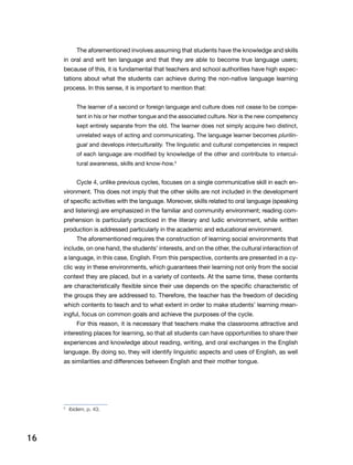 16
The aforementioned involves assuming that students have the knowledge and skills
in oral and writ ten language and that they are able to become true language users;
because of this, it is fundamental that teachers and school authorities have high expec-
tations about what the students can achieve during the non-native language learning
process. In this sense, it is important to mention that:
The learner of a second or foreign language and culture does not cease to be compe-
tent in his or her mother tongue and the associated culture. Nor is the new competency
kept entirely separate from the old. The learner does not simply acquire two distinct,
unrelated ways of acting and communicating. The language learner becomes plurilin-
gual and develops interculturality. The linguistic and cultural competencies in respect
of each language are modified by knowledge of the other and contribute to intercul-
tural awareness, skills and know-how.5
Cycle 4, unlike previous cycles, focuses on a single communicative skill in each en-
vironment. This does not imply that the other skills are not included in the development
of specific activities with the language. Moreover, skills related to oral language (speaking
and listening) are emphasized in the familiar and community environment; reading com-
prehension is particularly practiced in the literary and ludic environment, while written
production is addressed particularly in the academic and educational environment.
The aforementioned requires the construction of learning social environments that
include, on one hand, the students’ interests, and on the other, the cultural interaction of
a language, in this case, English. From this perspective, contents are presented in a cy-
clic way in these environments, which guarantees their learning not only from the social
context they are placed, but in a variety of contexts. At the same time, these contents
are characteristically flexible since their use depends on the specific characteristic of
the groups they are addressed to. Therefore, the teacher has the freedom of deciding
which contents to teach and to what extent in order to make students’ learning mean-
ingful, focus on common goals and achieve the purposes of the cycle.
For this reason, it is necessary that teachers make the classrooms attractive and
interesting places for learning, so that all students can have opportunities to share their
experiences and knowledge about reading, writing, and oral exchanges in the English
language. By doing so, they will identify linguistic aspects and uses of English, as well
as similarities and differences between English and their mother tongue.
5
	 Ibidem, p. 43.
 