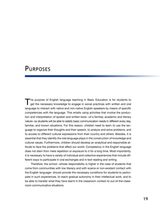 19
Purposes
T he purpose of English language teaching in Basic Education is for students to
get the necessary knowledge to engage in social practices with written and oral
language to interact with native and non-native English speakers by means of specific
competencies with the language. This entails using activities that involve the produc-
tion and interpretation of spoken and written texts –of a familiar, academic and literary
nature– so students will be able to satisfy basic communication needs in different every day,
familiar, and known situations. For this reason, children need to learn to use the lan-
guage to organize their thoughts and their speech, to analyze and solve problems, and
to access to different cultural expressions from their country and others. Besides, it is
essential that they identify the role language plays in the construction of knowledge and
cultural values. Furthermore, children should develop an analytical and responsible at-
titude to face the problems that affect our world. Competency in the English language
does not stem from mere repetition or exposure to it for a long time. Most importantly,
it is necessary to have a variety of individual and collective experiences that include dif-
ferent ways to participate in oral exchanges and in text reading and writing.
Therefore, the school –whose responsibility is higher in the case of students that
come from communities with low literacy and with scarce or non-existent contact with
the English language– should provide the necessary conditions for students to partici-
pate in such experiences, to reach gradual autonomy in their intellectual work, and to
be able to transfer what they have learnt in the classroom context to out-of-the-class-
room communicative situations.
 